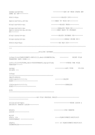 exemp:rp=em=em; -----------GET RP TWIN STATE EM-
SAME AS CM----------
dtbli=dip; -----------BLOCK DIP--------
dpecs:rp=twin,cm=cm; ----SWAP TP TEIN RP---------
blrpi:rp=twin-rp; ---------BLOCK TWIN----------
blrpe:rp=twin-rp; -------DEBLOCK TWIN RP-----------
dpecs:rp=prim-rp,cm=cm; ------SWAP BACK TO PRIMARY
RP--------
blrpi:rp=prim-rp; --------BLOCK PRIMARY RP---------
blrpe:rp=prim-rp; ---------------DEBLK PRIME RP--
dtble:dip=dip; ---------DE BLK DIP----------
--------------------------------------------------------------------------------
---
_______________________________BILLING GATEWAY______________________________
infsp:file=FLMSC60MET1-DE012115,dest=OSSMETRICA; --------- PRINT FILE
TRANSFER INFO CODE----
infti:file=FL05ORA,dest=VSSOUTHEAST,equip=ftam; -------FORCE THE FILE
THROUGH-------
saosp; -----------APZ TYPE 33=IOG
40=APG ---
infup;
----------------------------------------------
IMLIT:SPG=0;
ilbli:port=1-1-1-1; ---------BLOCK
PORT--------------------------
ilble:port=1-1-1-1; -----------DEBLOCK
PORT------------------------
end;
-----------------------------------------------
-----------------------------AP FILE PROCESS FAULT-----------------------
--------------------
allip:alcat=apz; -----------------NODE LOGIN &
SECURITY THRETH LOGIN----------
APLOC; -----------FOR REMOTE
LOGIN----------------
ALIST
afpls -ls -----FLMSC60MET2-NO291415
VSSOUTHEAST --------------
afpfti ---- If FLMSC60MET2-NO291415
OSSMETRICA--------------
 