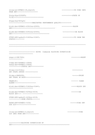 ntcop:snt=ETNA51-26,dipinf; -------------TO FIND INFO
FROM SNT----------------------
Dtstp:dip=2226UP5; -----------STATE OF
T1/E1-------------------------------
dtqup:dip=463up5;
------------------------UNACCEPTED PERFORMENCE QUALITY-----------
blodi:dev=UPDNA51-63912&&-63935; ------------BLOCK
DEV---------------------------------------------
blode:dev=UPDNA51-63912&&-63935; -------------DE BLOCK
DEV---------------------------------------
STDEP:DEV=updna51-53424&&-53447; ------------TO SHOW THE
STATUS----------
--------------------------------------------------------------------------------
------------------------------------------------
--------------------------- ROUTE Commands BLOCKING SUPERVISION
-------------------------
seqar:r=IM17G0O; ----------RESET
--------------
stdep:dev=UPDNA51-10896;
exdrp:dev=UPDNA51-10896;
-------------STATUS DEV-------------
Strsp:r=n1312eo; -----------
DEV STATE SURVEY -------------
Strdp:r=DRPG2UO; -------PRINT
DEV STATE IN ROUT----------------
SEQAR:R=; ------- CLEAR
ALARM-----------------------
blodi:dev=UPDNA51-53424&&-53447; ------BLOCK DEV
-------------------------
blode:dev=UPDNA51-4296&&-4319; --------DE
BLOCK DEV---- ---------------------
STDEP:DEV=updna51-4296&&-4319;
-------------SHOW STATUS--------
EXDEP:DEV=UPDNA51-3192; -------FIND SNT
FOR DIP---------------------
ntcop:snt=ETNA51-2,dipinf; ------------FIND
DIP INFO FROM SNT--------------
-------------BLOCKING SUPERVISION OF
DEV------------------------------------------------------------
 