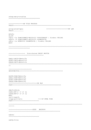 stbsp:dety=rttaf1d;
----------------------------------
----------------AP FILE PROCESS
FAULT---------------------------------------------------------------
allip:alcat=apz; ------------------------RP &AP
FAULT...........
APLOC;
ALIST
afpls -ls FLMSC60MET2-NO291415 VSSOUTHEAST | findstr FAILED
afpfti -f FLMSC60MET2-NO291415 OSSMETRICA
afpls -ls NYMSC019 OSSMETRICA | findstr FAILED
EXIT
--------------------------------------------------------------------------------
-----------------------
------------------ Distributed GROUP SWITCH
--------------------------------------
GDBLI:UNIT=TSM-A-29;
GDTEI:UNIT=XM-B-0-2;
GDBLE:UNIT=XM-B-0-2;
--------------------------------------------------------------------------------
--
-------------------------
GROUPSWITCH------------------------------------------------
GSSTP:TSM=TSM-A-29;
GSBLI:TSM=TSM-A-29;
GSTEI:TSM=TSM-A-29;
GSBLE:TSM=TSM-A-29;
-------------------------------DE BLK
PORT-----------------------------------------------------
IMLCT:SPG=0;
ILBLI:NP=1- 1- 2- 2;
ILBLE:NP=1- 1- 2- 2;
END;
imlit:spg=0;
ilnpp:port=all; ----IF NTNA FIND
PORT-----------------------------
--------------------------------------------------------------------------------
------
--------------------------GOOD BACKUPS
--------------------------------------------------------
sybue;
---------------------------------
sybfp:file;
 