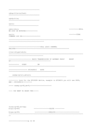---------------------------------
sybup:file=relfsw2;
---------------------------------
sybfp:file;
---------------------------------
sytuc;
--------------------------------
sybui:disc; -----------WILL
BE DISC OR NOTHING-------------
sycli; --------TURN
COMMAND LOG ON--------------------
--------------------------------------------------------------------------------
--------------------------------------
----------------------------------CELL LOGIC CHANNEL
SWIZURE----------------------------------------------------------
rlvar:chtype=sdcch;
--------------------------------------------------------------------------------
-------------------------------------
------------------------ RADIO TRANSMISSION IP GATEWAY FAULT RESET
RP-------------------------------------------
----------- IPDEV GW
-----------------------------------------------------------------------
-------------------- RTIPGPH-0 BOTH
---------------------------------------------------
exemp:rp=all,em=all;
--------------------------------------------------------------
---------- Look for the RTIPGPH device, example is AT3BSC4 you will see RP80,
EM8 = RTIPGPH-0----------
----- exemp:rp=80,em=8;-----------------------
---- YOU WANT TO RESET THE------
fcrws:rp=80,ws=sep;
blrpi:rp=80; -----------------BLOCK ----------
blrpe:rp=80; ---------------DEBLOCK--------------------------
--------------------------------------------------------------------------------
--
--------------------cp IO GS
 