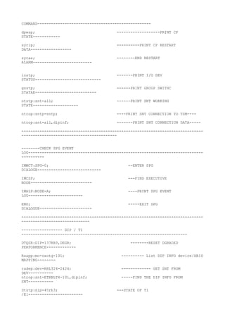 COMMAND--------------------------------------------------
dpwsp; -------------------PRINT CP
STATE------------
syrip; ----------PRINT CP RESTART
DATA------------------
syrae; --------END RESTART
ALARM--------------------------
iostp; -------PRINT I/O DEV
STATUS-----------------------------
gsstp; ------PRINT GROUP SWITHC
STATAE---------------------------
ntstp:snt=all; ------PRINT SNT WORKING
STATE--------------------
ntcop:sntp=sntp; ----PRINT SNT CONNECTION TO TSM----
ntcop:snt=all,dipinf; -------PRINT SNT CONNECTION DATA-----
--------------------------------------------------------------------------------
------------------------------------------
--------CHECK SPG EVENT
LOG-----------------------------------------------------------------------------
----------
IMMCT:SPG=0; --ENTER SPG
DIALOGE----------------------------
IMCSP; ---FIND EXECUTIVE
NODE---------------------------
IMALP:NODE=A; ----PRINT SPG EVENT
LOG------------------------
END; -----EXIT SPG
DIALOGUE-----------------------
--------------------------------------------------------------------------------
------------------------------
------------------ DIP / T1
-------------------------------------------------------------------------
DTQSR:DIP=137RB3,DEGR; --------RESET DGRADED
PERFORMENCE-------------
Rxapp:mo=rxotg-101; ---------- List DIP INFO device/ABIS
MAPPING--------
radep:dev=RBLT24-2424; ------------- GET SNT FROM
DEV-----------
ntcop:snt=ETRBLT4-101,dipinf; -----FIND THE DIP INFO FROM
SNT-----------
Dtstp:dip=45rb3; ---STATE OF T1
/E1------------------------
 