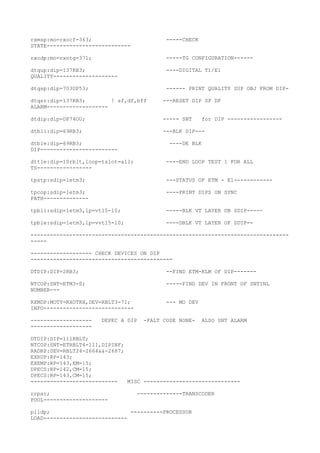 rxmsp:mo=rxocf-363; -----CHECK
STATE--------------------------
rxcdp:mo=rxotg-371; -----TG CONFIGURATION------
dtqup:dip=137RB3; ----DIGITAL T1/E1
QUALITY--------------------
dtqsp:dip=703UP53; ------ PRINT QUALITY SUP OBJ FROM DIP-
dtqsr:dip=137RB3; ! sf,df,bff ---RESET DIP SF DF
ALARM-------------------
dtdip:dip=DP74OU; ----- SNT for DIP -----------------
dtbli:dip=69RB3; ---BLK DIP---
dtble:dip=69RB3; ----DE BLK
DIP------------------------
dttle:dip=10rblt,loop=tslot=all; ----END LOOP TEST 1 FOR ALL
TS-----------------
tpstp:sdip=1etm3; ---STATUS OF ETM - E1------------
tpcop:sdip=1etm3; ----PRINT DIPS ON SYNC
PATH--------------
tpbli:sdip=1etm3,lp=vt15-10; -----BLK VT LAYER OB SDIP-----
tpble:sdip=1etm3,lp=vvt15-10; ----DBLK VT LAYER OF SDIP--
--------------------------------------------------------------------------------
-----
------------------- CHECK DEVICES ON DIP
--------------------------------------------
DTDIP:DIP=2RB3; --FIND ETM-KLM OF DIP-------
NTCOP:SNT=ETM3-0; -----FIND DEV IN FRONT OF SNTINL
NUMBER---
RXMDP:MOTY=RXOTRX,DEV=RBLT3-71; --- MO DEV
INFO----------------------------
------------------- DEPEC A DIP -FALT CODE NONE- ALSO SNT ALARM
-------------------
DTDIP:DIP=111RBLT;
NTCOP:SNT=ETRBLT4-111,DIPINF;
RADRP:DEV=RBLT24-2664&&-2687;
EXRUP:RP=143;
EXEMP:RP=143,EM=15;
DPECS:RP=142,CM=15;
DPECS:RP=143,CM=15;
--------------------------- MISC ------------------------------
rrpar; --------------TRANSCODER
POOL--------------------
plldp; ----------PROCESSOR
LOAD--------------------------
 