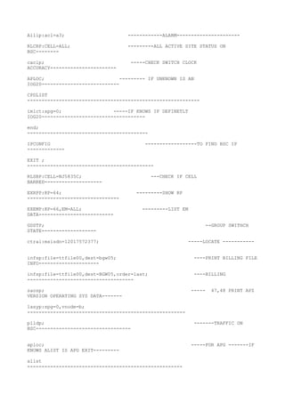 Allip:acl=a3; ------------ALARM----------------------
RLCRP:CELL=ALL; ---------ALL ACTIVE SITE STATUS ON
BSC--------
caclp; -----CHECK SWITCH CLOCK
ACCURACY-----------------------
APLOC; --------- IF UNKNOWN IS AN
IOG20---------------------------
CPDLIST
------------------------------------------------------------
imlct:spg=0; -----IF KNOWS IF DEFINETLT
IOG20------------------------------------
end;
------------------------------------------
IPCONFIG ------------------TO FIND BSC IP
-------------
EXIT ;
--------------------------------------------
RLSBP:CELL=NJ5835C; ---CHECK IF CELL
BARRED--------------------
EXRPP:RP=64; ---------SHOW RP
--------------------------------
EXEMP:RP=66,EM=ALL; ---------LIST EM
DATA--------------------------
GDSTP; --GROUP SWITHCH
STATE-------------------
ctrai:msisdn=12017572377; -----LOCATE -----------
infsp:file=ttfile00,dest=bgw05; ----PRINT BILLING FILE
INFO---------------------
infsp:file=ttfile00,dest=BGW05,order=last; ----BILLING
-------------------------------------
saosp; ----- 47,48 PRINT APZ
VERSION OPERATING SYS DATA-------
lasyp:spg=0,vnode=b;
-------------------------------------------------------
plldp; -------TRAFFIC ON
BSC---------------------------------
aploc; -----FOR APG -------IF
KNOWS ALIST IS APG EXIT---------
alist
------------------------------------------------------
 
