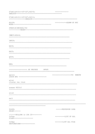S7LAI:LS=211-147-227,SLC=0; --------------
DEBLOCK------------------------------------------------
S7LAI:LS=211-147-227,SLC=1;
-----------------DEBLOCK-----------------------------------------------
ALLIP; ------------ALARM AT BSC
NODE----------------------------------------
STRDP:R=IM5960O;702
------------RESET--------------------------------------------------
INMCT:SPG=0;
---------------------------------------------------------------
INFIP;
------------------------------------------------------------------
EXIT;
-----------------------------------------------------------------
EXIT;
----------------------------------------------------------------
QUIT;
---------------------------------------------------------------
END;
------------------------------------------------------------
------------------- AP PROCESS APG40
--------------------------------------------------------------------
aploc; --------------------TO REMOTE
LOGIN APG -----------------------------
alist
cluster res /stat
-----------------------------------------------------------------------
acease 6023:0
----------------------------------------------------------------------
alist
----------------------------------------------------------------------
exit
---------------------------------------------------------------------
--------------------------------------------------------------------------------
--------------------------------------
PLLDP; ------PROCESSOR LODA
PRINT-------
-------BILLING in IOG 20----------
Infup; ----------LIST OF ALL
FILES--------------------
Infdp; --------LIST ALL FILE
DESTINATIONS---------------
 