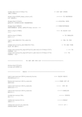 stdep:dev=rblt3-49&&-72; -- DIP DEV STATE
(MBL/IDEAL)
dtqsr:dip=5ODP0,degr,unacc,sf; ------- TO RESFRESH
DIP ERROR--
dtqsp:dip=110rb3; ----DIGITAL PATH
QUALITY SUPERVISION PARAMETERS
dtqup:dip=16RALT; ----UNACCEPTABLE
PERFORMANCE LEVEL QUALITY(dip error) ---
dtbli:dip=137RB3; ---- TO BLOCK DIP
----
dtble:dip=137RB3; -- TO DEBLOCK
DIP-----
rapti:dev=RBLT24-762,sdev=0; -- TEL TS FOR
DEV--
rxmdp:moty=rxots,dev=RBLT24-762; -- TO SEE TIME
SLOT ON DEV--
rxapi:mo=rxotg-60,dcp=287&&310,dev=rblt3-3744&&-3767; - --- TO
CHANGE- T1-
rxapi:mo=rxotg-60,dcp=287&&317,dev=rblt3-3744&&-3774; ---- TO
CHANGE - E1-
------------------ TO GET SNT FOR DIP --------------------------
dtdip:dip=102rb3;
ntcop:snt=ETM3-1;
--------------- RADIO ---------------------------------------------
rxbli:mo=rxotrx-188-6,subord,force; ---- BLOCK RADIO
FROCEFULLY----
Rxese:mo=rxotrx-188-6,subord; ------TAKE OUT OF
SERVICE-
rxesi:mo=rxotrx-188-6,subord; ----- PUT IN
SERVICE-----
rxble:mo=rxotrx-188-6,subord; -------DEBLOCK
RADIO---
rxcdp:mo=rxotg-188; ------ STATUS
TG-----
rxmfp:mo=rxotx-55-1; -------FAULT
INFO----
rxmsp:mo=rxocf-14,subord; ------ CF -
SUBORDINATE STATE--
 