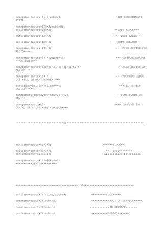 rxmsp:mo=rxotrx-85-0,subord; ---TRX SUBORDINATE
STATE--
rxmsp:mo=rxotrx-129-3,subord;
rxbli:mo=rxotrx-129-3; --SOFT BLOCK---
rxtei:mo=rxotrx-129-3; -----TEST RADIO--
rxble:mo=rxotrx-129-3; ---SOFT DEBLOCK--
rxmop:mo=rxotrx-274-9; -----FIND SECTOR FOR
RADIO----
rxmoc:mo=rxotrx-181-1,mpwr=43; --- TO MAKE CHANGE
---AT RADIO--
rxmop:mo=rxotrx-120-0&-1&-2&-3&-4&-6&-8; --FIND SECTOR AT
RADIO-----
rxmop:mo=rxotrx-94-0; -----TO CHECH EDGE
DCP WILL IN MANY NUMBER ---
rapti:dev=RBLT24-762,sdev=0; ---TEL TS FOR
DEVICE-----
rxmdp:moty=rxots,dev=RBLT24-762; --TIME SLOTE ON
DEV-----
rxmop:mo=rxotg-60; ---- TO FIND THE
CONFACTOR & SOFTWARE VERSION----
----------------------------TS-----------------------------------------------
rxbli:mo=rxots-42-2-7; ------BLOCK--
rxlti:mo=rxots-42-2-7; -- TEST--------
rxble:mo=rxots-42-2-7; -----------DEBLOCK----
rxmsp:mo=rxots-107-8-6&&-7;
----------STATUS---------
-------------------------------------- CF-------------------------------
rxbli:mo=rxocf-24,force,subord; ---------BLOCK----
rxese:mo=rxocf-24,subord; ------------OUT OF SERVICE-----
rxesi:mo=rxocf-24,subord; ------------IN SERVICE-------
rxble:mo=rxocf-24,subord; ----------DEBLOCK------
 