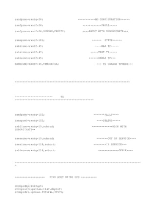 rxcdp:mo=rxotg-24; -----------MO CONFIGURATION------
rxmfp:mo=rxocf-24; ------------FAULT-----
rxmfp:mo=rxocf-24,SUBORD,FAULTY; ----FAULT WITH SUBORDINATE---
rxmsp:mo=rxocf-181; ------ STATE------
rxbli:mo=rxotf-45; ----BLK TF-----
rxtei:mo=rxotf-47; -----TEST TF-----
rxble:mo=rxotf-45; ------DEBLK TF---
RXMSC:MO=RXOTF-45,TFMODE=SA; --- TO CHANGE TFMODE---
-------------------------------------------------------------------------
------------------------ TG
--------------------------------------------------
rxmfp:mo=rxotg=102; -------FAULT----
rxmsp:mo=rxotg=102; ----STATUS-----
rxbli:mo=rxotg-19,subord; -------------BLOK WITH
SUBORDINATE--
rxese:mo=rxotg-19,subord; -------OUT OF SERVICE----
rxesi:mo=rxotg-118,subord; --------IN SERVICE---
rxble:mo=rxotg-118,subord; -------------DEBLK----
--------------------------------------------------------------------------------
-
------------------- FIND ROUT USING UPD ----------
dtdip:dip=1648up5;
ntcop:snt=upetnam-1649,dipinf;
stdep:dev=updnam-39552&&-39575;
 