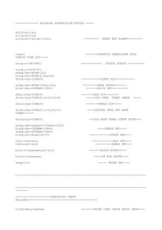 -------------- BLOCKING SUPERVISION ROUTES -----
ALLIP:acl=a1;
allip:acl=a2;
allip:acl=strsp:r=all; --------- RESET EXT ALARM----------
rrpar; -------CORRECTS TRANSCODER POOL
CONFIG TIME OUT-----
strsp:r=IM7598O; ------------- STATUS SURVEY ----------
strdp:r=I47879I;
exdep:dev=BT4M-122;
ntcop:snt=ET4M-5,dipinf;
dtstp:dip=31RBLT; ------------STATE DIP------------
stdep:dev=BT4M-120&&-143; ---------SHOW STATUS-------
blodi:dev=UPDNAM-13845; -------BLOCK DEV----------
dtbli:dip=31RBLT; --------BLK DIP--------
dtidc:dip=31RBLT,lc=0,frs=0; ------DIP PATH TRANC CHNGE -----
dtble:dip=31RBLT; --------DEBLK DIP-----
dtidc:dip=31RBLT,lc=1,frs=1; ----DIGITAL PATH INT DATA
CHANE------
dtstp:dip=31RBLT; ---DIG PATH TRANC STATE PRINT---
stdep:dev=updna51-5544&&-5567;
blode:dev=UPDNAM-13845; -----DEBLK DEV----
stdep:dev=UPDNAM-13845;
ntstp:snt=etmaltm-37; -------------STATE SNT----
ntbli:snt=snt; -------------BLK SNT----
ntble:snt=snt; ----------DEBLK SNT---
blori:r=xxxxxxx,blt=all; -------BLOCK ROUTE-----
blore:r=xxxxxxx; -----DE BLK ROUTE----
seqar:r=; ------ RESET DEV----
--------------------------------------------------------------------------------
--------------------------------------------------------------------------------
--------
---------------------CONTINUITY CHECK
FAILURE-------------------------------------------
tccfp:dety=updnam; --------PRINT CONT CHECK FAULT DATA----
 