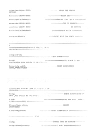 stdep:dev=UPDNAM-3552; ----------- PRINT DEV STATUS
DETAILS------
blodi:dev=UPDNAM-4890; -------------BLOCK DEV-------------
tccci:dev=UPDNAM-3552; -----------PERFORM CONT CHECK TEST-------
exdae:dev=UPDNAM-4890; ------------OUT OF SERVICE-------
exdai:dev=UPDNAM-4890; -----------------IN SERVICE-------
blode:dev=UPDNAM-4890; -----------DE BLOCK DEV-------
strdp:r=jklvm1o; -----PRINT ROUT DEV STATE --------
--------------------------------------------------------------------------------
-
-------------------Seizure Supervision of
dev(BSC)--------------------------------
allip:acl=a2;
---------------------------------------------EXT ALARM-------
Rasap; -----------------Print state of dev ,IF
CONTINUALLY BUSY ASSIGN TO SWITCH------
Rasar:dety=ralt3; -------------RESET SUPERVISION
ALARM,RALT3/RALT24-----------
--------------------------------------------------------------------------------
----------------------------------------
-------CELL LOGICAL CHAN SEIZ SUPERVISION
SDCCH/TCH--------------------------------------------------------------------
Rlvlp; ------------------- PRINT SUPERVISION OF
CELL ,ALL SHOULD BE INCLUDED---------------
Rlvap; -------------------PRINT ANY BUSY CHANNEL
SITES--------TEST T1---------------
Rlvar:chtype=sdcch; -------------------RESETS
SUPERVISION--------
Rlvar:chtype=tch; ------------RESET SUPERVISION -------------------
------------------------ GPRS ------------------------------------------------
rrgbp; ---------------STATUS GPRS IF SUPPORT----------
radrp:dev=rtgphdv-66; ---------------TO FIND RP---------------
 