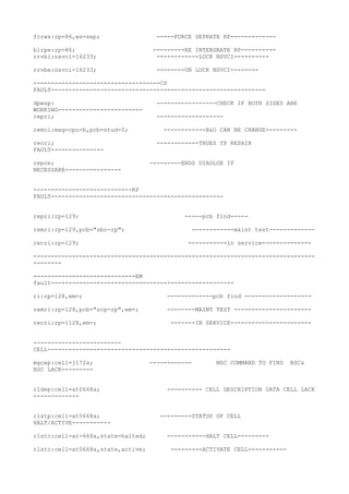 fcrws:rp=86,ws=sep; -----FORCE SEPRATE RP-------------
blrpe:rp=86; ---------RE INTERGRATE RP----------
rrvbi:nsvci=16233; ------------LOCK NSVCI----------
rrvbe:nsvci=16233; --------UN LOCK NSVCI--------
------------------------------------CP
FAULT-------------------------------------------------------------
dpwsp: -----------------CHECK IF BOTH SIDES ARE
WORKING------------------------
repci; -------------------
remci:mag=cpu-b,pcb=stud-0; ------------B&O CAN BE CHANGE---------
recci; ------------TRUES TP REPAIR
FAULT---------------
repce; ---------ENDS DIAOLGE IF
NECESSARE----------------
----------------------------RP
FAULT-------------------------------------------------
repri:rp=129; -----pcb find-----
remri:rp=129,pcb="sbc-rp"; ------------maint test-------------
recri:rp=129; -----------in service--------------
--------------------------------------------------------------------------------
--------
-----------------------------EM
fault----------------------------------------------------
ri:rp=128,em=; -------------pcb find -------------------
remri:rp=128,pcb="scp-rp",em=; --------MAINT TEST ----------------------
recri:rp=1128,em=; -------IN SERVICE-----------------------
-------------------------
CELL----------------------------------------------------
mgcep:cell=j172a; ------------ MSC COMMAND TO FIND BSC&
BSC LACK---------
rldep:cell=at0668a; ---------- CELL DESCRIPTION DATA CELL LACK
-------------
rlstp:cell=at0668a; ---------STATUS OF CELL
HALT/ACTIVE-----------
rlstc:cell=at-668a,state=halted; -----------HALT CELL---------
rlstc:cell=at0668a,state,active; ---------ACTIVATE CELL-----------
 