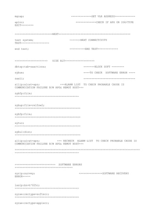 mgcap; -------------GET VLR ADDRESS-------------
aploc; -------------CHECK IF APG OR IOG/TYPE
EXIT--------
------------------------NEXT----------------------------------------------
test system; -------NEXT CONNECTIVITY
TEST------------------
end test; ----------END TEST-------------
--------------------- SIZE ALT-------------------
dbtsp:tab=saactions; -------BLOCK SOFT --------
sybue; ----TO CHECK SOFTWARE ERROR ----
saali; ---------------------------------
allip:alcat=apz; ---ALARM LIST TO CHECK PROBABLE CAUSE IS
COMMUNICATION FAILURE B/W APG& REMOT HOST---
sybfp:file;
-----------------------------------------
sybup:file=relfsw2;
------------------------------------------
sybfp:file;
------------------------------------------
sytuc;
------------------------------------------
sybui:disc;
------------------------------------------
allip:alcat=apz; --- RECHECK ALARM LIST TO CHECK PROBABLE CAUSE IS
COMMUNICATION FAILURE B/W APG& REMOT HOST---
--------------------------------------------------------------------------------
-----------------------------------------
-------------------------- SOFTWARE ERRORS
-------------------------------------
syrip:survey; ---------------SOFTWARE RECOVERY
ERROR-----
laslp:bn=h'025c;
-----------------------------------------
syrae:rectype=softerr;
-----------------------------------------
syrae:rectype=applerr;
 