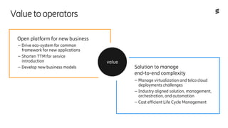 – Drive eco-system for common
framework for new applications
– Shorten TTM for service
introduction
– Develop new business models
– Manage virtualization and telco cloud
deployments challenges
– Industry aligned solution, management,
orchestration, and automation
– Cost efficient Life Cycle Management
Solution to manage
end-to-end complexity
Open platform for new business
value
Valuetooperators
 