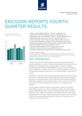 FOURTH QUARTER REPORT
                                                                                                         January 25, 2010




ERICSSON REPORTS FOURTH
QUARTER RESULTS
                               •    Sales in quarter SEK 58.3 (67.0) b, -16% for comparable units
SALES BY QUARTER
2008 AND 2009 (SEK B)          •    Sales full year SEK 206.5 (208.9) b, stable for comparable units
                               •    Operating income 1) excl JVs SEK 7.5 (9.0) 2) b, full year SEK 24.6 (23.4) b
                               •    Operating margin 1) excl JVs 13% (13%) 2), full year 12% (11%)
                               •    Share in earnings of JVs 1) SEK -0.4 (-0.6) b, full year SEK -6.1 (0.4) b
80                             •    Income after financial items 1) SEK 6.7 (9.5) b, full year SEK 18.8 (24.8) b
70                             •    Restructuring charges excl JV of SEK 4.3 (2.3) b, full year SEK 11.3 (6.7) b
                               •    Net income SEK 0.7 (4.1) b, full year SEK 4.1 (11.7) b
60
                               •    Earnings per share SEK 0.10 (1.21), full year SEK 1.14 (3.52)
50                             •    Cash flow 3) SEK 13.6 (7.9) b, full year SEK 28.7 (22.1) b
                               •    The Board of Directors proposes dividend of SEK 2.00 (1.85) per share
40
                               1)
                                  Excluding restructuring charges
30                             2)
                                  Excluding capital gain of SEK 0.8 b from divested Symbian shares in the fourth quarter 2008
                               3)
20                                Excluding cash outlays for restructuring cost that has been provided for of SEK 1.1 (1.0) b and
                               dividends from Sony Ericsson of SEK 3.6 b for the full year 2008
10

 0                             CEO COMMENTS
     Q1 Q2 Q3 Q4 Q1 Q2 Q3 Q4
                               “During the second half of 2009, Networks’ sales were impacted by reduced
        2008         2009
                               operator spending in a number of markets. Group sales for the full year were less
                               affected and the operating margin increased slightly,” says Hans Vestberg,
                               President and CEO of Ericsson (NASDAQ:ERIC). “We maintained market shares
                               well in all segments, cash flow was good and our financial position is strong. The
                               services business performed well, and our joint ventures remain on track to return
                               to profit.

                               The shift from voice telephony to mobile broadband investments continues. Users
                               and traffic are increasing rapidly and will eventually connect billions of people to
                               the internet. As previously stated, with this shift follows the anticipated decline in
                               GSM sales, accelerated by the current economic climate, which is not yet offset
                               by the growth in mobile broadband and investments in next-generation IP
                               networks.

                               Current operator investment behavior varies between regions and countries.
                               During 2009, operators in a number of developing markets, especially Central
                               Europe, Middle East and Africa, became increasingly cautious with investments.
                               Meanwhile, other markets including China, India and the US continued to show
                               good development with major network buildouts. There is also a continued strong
                               demand for services targeting the operational efficiency of operators, such as
                               managed services and consulting.




                                                                                                                                    1
 