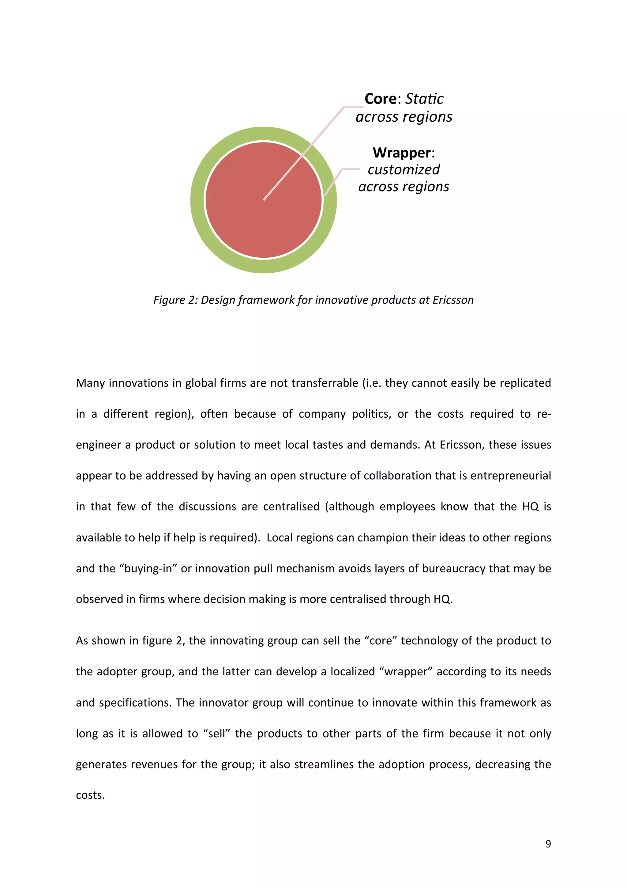 Core:	
  StaYc	
  
                                                                                                 across	
  regions	
  

                                                                                                    Wrapper:	
  
                                                                                                   customized	
  
                                                                                                  across	
  regions	
  




                                                                                                                                        	
  

                           Figure	
  2:	
  Design	
  framework	
  for	
  innovative	
  products	
  at	
  Ericsson	
  


	
  


Many	
  innovations	
  in	
  global	
  firms	
  are	
  not	
  transferrable	
  (i.e.	
  they	
  cannot	
  easily	
  be	
  replicated	
  

in	
   a	
   different	
   region),	
   often	
   because	
   of	
   company	
   politics,	
   or	
   the	
   costs	
   required	
   to	
   re-­‐

engineer	
  a	
  product	
  or	
  solution	
  to	
  meet	
  local	
  tastes	
  and	
  demands.	
  At	
  Ericsson,	
  these	
  issues	
  

appear	
  to	
  be	
  addressed	
  by	
  having	
  an	
  open	
  structure	
  of	
  collaboration	
  that	
  is	
  entrepreneurial	
  

in	
   that	
   few	
   of	
   the	
   discussions	
   are	
   centralised	
   (although	
   employees	
   know	
   that	
   the	
   HQ	
   is	
  

available	
  to	
  help	
  if	
  help	
  is	
  required).	
  	
  Local	
  regions	
  can	
  champion	
  their	
  ideas	
  to	
  other	
  regions	
  

and	
   the	
   “buying-­‐in”	
   or	
   innovation	
   pull	
   mechanism	
   avoids	
   layers	
   of	
   bureaucracy	
   that	
   may	
   be	
  

observed	
  in	
  firms	
  where	
  decision	
  making	
  is	
  more	
  centralised	
  through	
  HQ.	
  	
  	
  


As	
  shown	
  in	
  figure	
  2,	
  the	
  innovating	
  group	
  can	
  sell	
  the	
  “core”	
  technology	
  of	
  the	
  product	
  to	
  

the	
  adopter	
  group,	
  and	
  the	
  latter	
  can	
  develop	
  a	
  localized	
  “wrapper”	
  according	
  to	
  its	
  needs	
  

and	
  specifications.	
  The	
  innovator	
  group	
  will	
  continue	
  to	
  innovate	
  within	
  this	
  framework	
  as	
  

long	
   as	
   it	
   is	
   allowed	
   to	
   “sell”	
   the	
   products	
   to	
   other	
   parts	
   of	
   the	
   firm	
   because	
   it	
   not	
   only	
  

generates	
  revenues	
  for	
  the	
  group;	
  it	
  also	
  streamlines	
  the	
  adoption	
  process,	
  decreasing	
  the	
  

costs.	
  


	
                                                                                                                                                                 9	
  
 