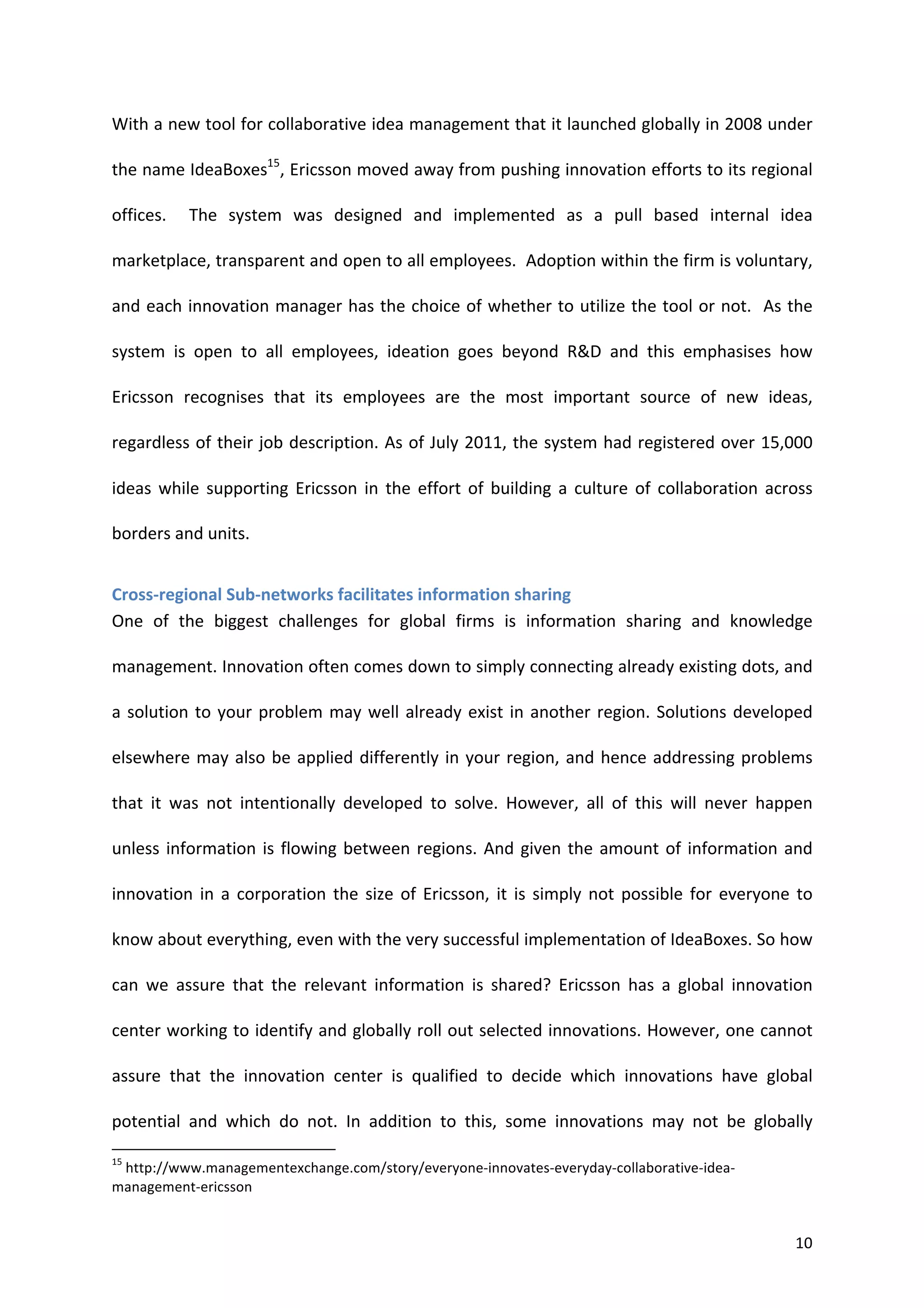 With	
  a	
  new	
  tool	
  for	
  collaborative	
  idea	
  management	
  that	
  it	
  launched	
  globally	
  in	
  2008	
  under	
  

the	
  name	
  IdeaBoxes15,	
  Ericsson	
  moved	
  away	
  from	
  pushing	
  innovation	
  efforts	
  to	
  its	
  regional	
  

offices.	
   	
   The	
   system	
   was	
   designed	
   and	
   implemented	
   as	
   a	
   pull	
   based	
   internal	
   idea	
  

marketplace,	
  transparent	
  and	
  open	
  to	
  all	
  employees.	
  	
  Adoption	
  within	
  the	
  firm	
  is	
  voluntary,	
  

and	
  each	
  innovation	
  manager	
  has	
  the	
  choice	
  of	
  whether	
  to	
  utilize	
  the	
  tool	
  or	
  not.	
  	
  As	
  the	
  

system	
   is	
   open	
   to	
   all	
   employees,	
   ideation	
   goes	
   beyond	
   R&D	
   and	
   this	
   emphasises	
   how	
  

Ericsson	
   recognises	
   that	
   its	
   employees	
   are	
   the	
   most	
   important	
   source	
   of	
   new	
   ideas,	
  

regardless	
  of	
  their	
  job	
  description.	
  As	
  of	
  July	
  2011,	
  the	
  system	
  had	
  registered	
  over	
  15,000	
  

ideas	
   while	
   supporting	
   Ericsson	
   in	
   the	
   effort	
   of	
   building	
   a	
   culture	
   of	
   collaboration	
   across	
  

borders	
  and	
  units.	
  	
  


Cross-­‐regional	
  Sub-­‐networks	
  facilitates	
  information	
  sharing	
  
One	
   of	
   the	
   biggest	
   challenges	
   for	
   global	
   firms	
   is	
   information	
   sharing	
   and	
   knowledge	
  

management.	
  Innovation	
  often	
  comes	
  down	
  to	
  simply	
  connecting	
  already	
  existing	
  dots,	
  and	
  

a	
   solution	
   to	
   your	
   problem	
   may	
   well	
   already	
   exist	
   in	
   another	
   region.	
   Solutions	
   developed	
  

elsewhere	
   may	
   also	
   be	
   applied	
   differently	
   in	
   your	
   region,	
   and	
   hence	
   addressing	
   problems	
  

that	
   it	
   was	
   not	
   intentionally	
   developed	
   to	
   solve.	
   However,	
   all	
   of	
   this	
   will	
   never	
   happen	
  

unless	
   information	
   is	
   flowing	
   between	
   regions.	
   And	
   given	
   the	
   amount	
   of	
   information	
   and	
  

innovation	
   in	
   a	
   corporation	
   the	
   size	
   of	
   Ericsson,	
   it	
   is	
   simply	
   not	
   possible	
   for	
   everyone	
   to	
  

know	
  about	
  everything,	
  even	
  with	
  the	
  very	
  successful	
  implementation	
  of	
  IdeaBoxes.	
  So	
  how	
  

can	
   we	
   assure	
   that	
   the	
   relevant	
   information	
   is	
   shared?	
   Ericsson	
   has	
   a	
   global	
   innovation	
  

center	
  working	
  to	
  identify	
  and	
  globally	
  roll	
  out	
  selected	
  innovations.	
  However,	
  one	
  cannot	
  

assure	
   that	
   the	
   innovation	
   center	
   is	
   qualified	
   to	
   decide	
   which	
   innovations	
   have	
   global	
  

potential	
   and	
   which	
   do	
   not.	
   In	
   addition	
   to	
   this,	
   some	
   innovations	
   may	
   not	
   be	
   globally	
  
	
  	
  	
  	
  	
  	
  	
  	
  	
  	
  	
  	
  	
  	
  	
  	
  	
  	
  	
  	
  	
  	
  	
  	
  	
  	
  	
  	
  	
  	
  	
  	
  	
  	
  	
  	
  	
  	
  	
  	
   	
  	
  	
  	
  	
  	
  	
  	
  	
  	
  	
  	
  	
  	
  	
  	
  	
  	
  	
  	
  
15
 	
  http://www.managementexchange.com/story/everyone-­‐innovates-­‐everyday-­‐collaborative-­‐idea-­‐
management-­‐ericsson	
  


	
                                                                                                                                                                                                                                                  10	
  
 