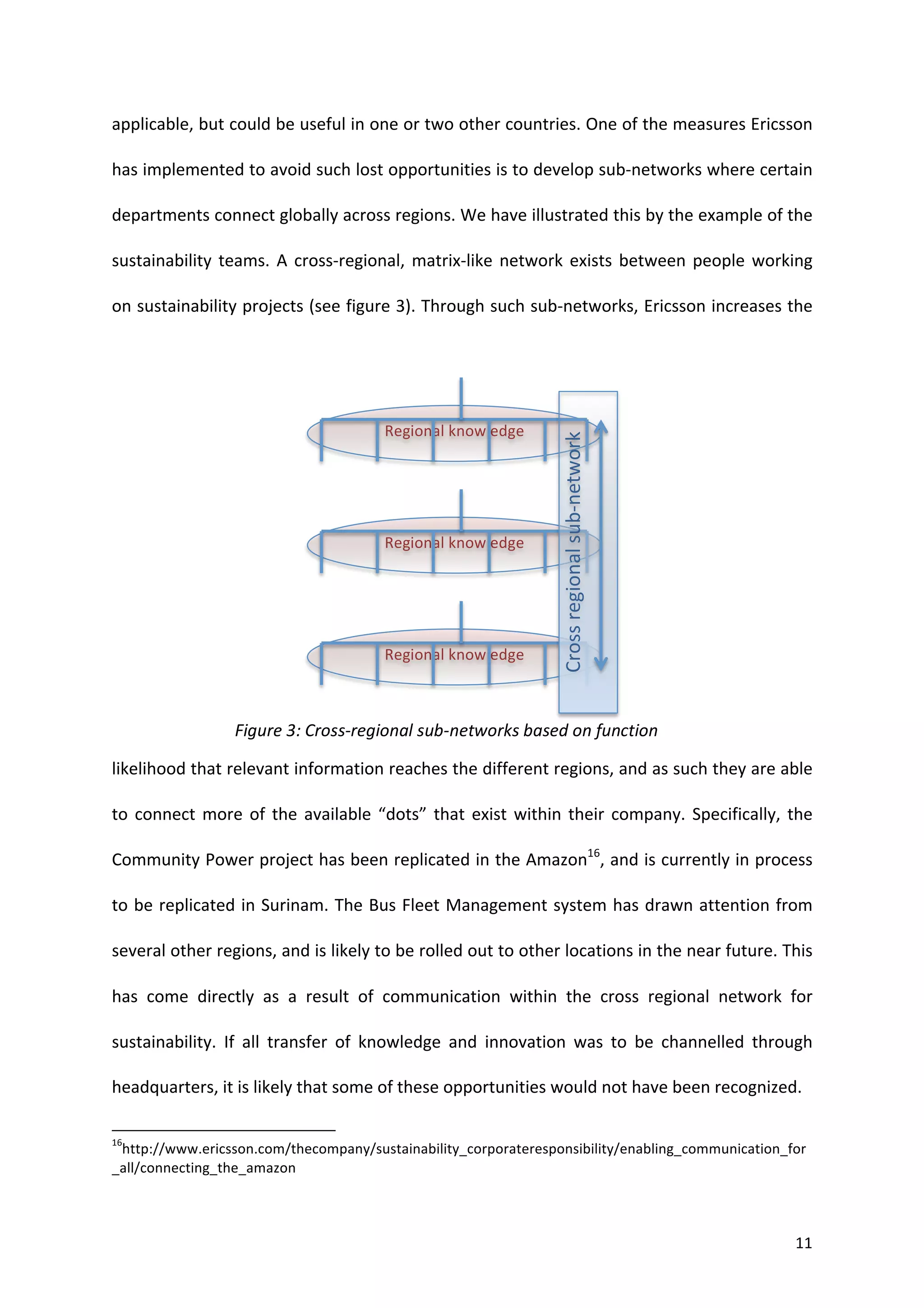 applicable,	
   but	
   could	
   be	
   useful	
   in	
   one	
   or	
   two	
   other	
   countries.	
   One	
   of	
   the	
   measures	
   Ericsson	
  

has	
   implemented	
   to	
   avoid	
   such	
   lost	
   opportunities	
   is	
   to	
   develop	
   sub-­‐networks	
   where	
   certain	
  

departments	
  connect	
  globally	
  across	
  regions.	
  We	
  have	
  illustrated	
  this	
  by	
  the	
  example	
  of	
  the	
  

sustainability	
   teams.	
   A	
   cross-­‐regional,	
   matrix-­‐like	
   network	
   exists	
   between	
   people	
   working	
  

on	
  sustainability	
  projects	
  (see	
  figure	
  3).	
  Through	
  such	
  sub-­‐networks,	
  Ericsson	
  increases	
  the	
  




                                                                                                                                                                                                                                                    Regional	
  knowledge	
  




                                                                                                                                                                                                                                                                                Cross	
  regional	
  sub-­‐network	
  
                                                                                                                                                                                                                                                    Regional	
  knowledge	
  




                                                                                                                                                                                                                                                    Regional	
  knowledge	
  



                                                                                                                                  Figure	
  3:	
  Cross-­‐regional	
  sub-­‐networks	
  based	
  on	
  function	
  

likelihood	
  that	
  relevant	
  information	
  reaches	
  the	
  different	
  regions,	
  and	
  as	
  such	
  they	
  are	
  able	
  

to	
   connect	
   more	
   of	
   the	
   available	
   “dots”	
   that	
   exist	
   within	
   their	
   company.	
   Specifically,	
   the	
  

Community	
  Power	
  project	
  has	
  been	
  replicated	
  in	
  the	
  Amazon16,	
  and	
  is	
  currently	
  in	
  process	
  

to	
  be	
  replicated	
  in	
  Surinam.	
  The	
  Bus	
  Fleet	
  Management	
  system	
  has	
  drawn	
  attention	
  from	
  

several	
  other	
  regions,	
  and	
  is	
  likely	
  to	
  be	
  rolled	
  out	
  to	
  other	
  locations	
  in	
  the	
  near	
  future.	
  This	
  

has	
   come	
   directly	
   as	
   a	
   result	
   of	
   communication	
   within	
   the	
   cross	
   regional	
   network	
   for	
  

sustainability.	
   If	
   all	
   transfer	
   of	
   knowledge	
   and	
   innovation	
   was	
   to	
   be	
   channelled	
   through	
  

headquarters,	
  it	
  is	
  likely	
  that	
  some	
  of	
  these	
  opportunities	
  would	
  not	
  have	
  been	
  recognized.	
  	
  

	
  	
  	
  	
  	
  	
  	
  	
  	
  	
  	
  	
  	
  	
  	
  	
  	
  	
  	
  	
  	
  	
  	
  	
  	
  	
  	
  	
  	
  	
  	
  	
  	
  	
  	
  	
  	
  	
  	
  	
   	
  	
  	
  	
  	
  	
  	
  	
  	
  	
  	
  	
  	
  	
  	
  	
  	
  	
  	
  	
  
16
     http://www.ericsson.com/thecompany/sustainability_corporateresponsibility/enabling_communication_for
_all/connecting_the_amazon	
  
	
  


	
                                                                                                                                                                                                                                                                                                                       11	
  
 