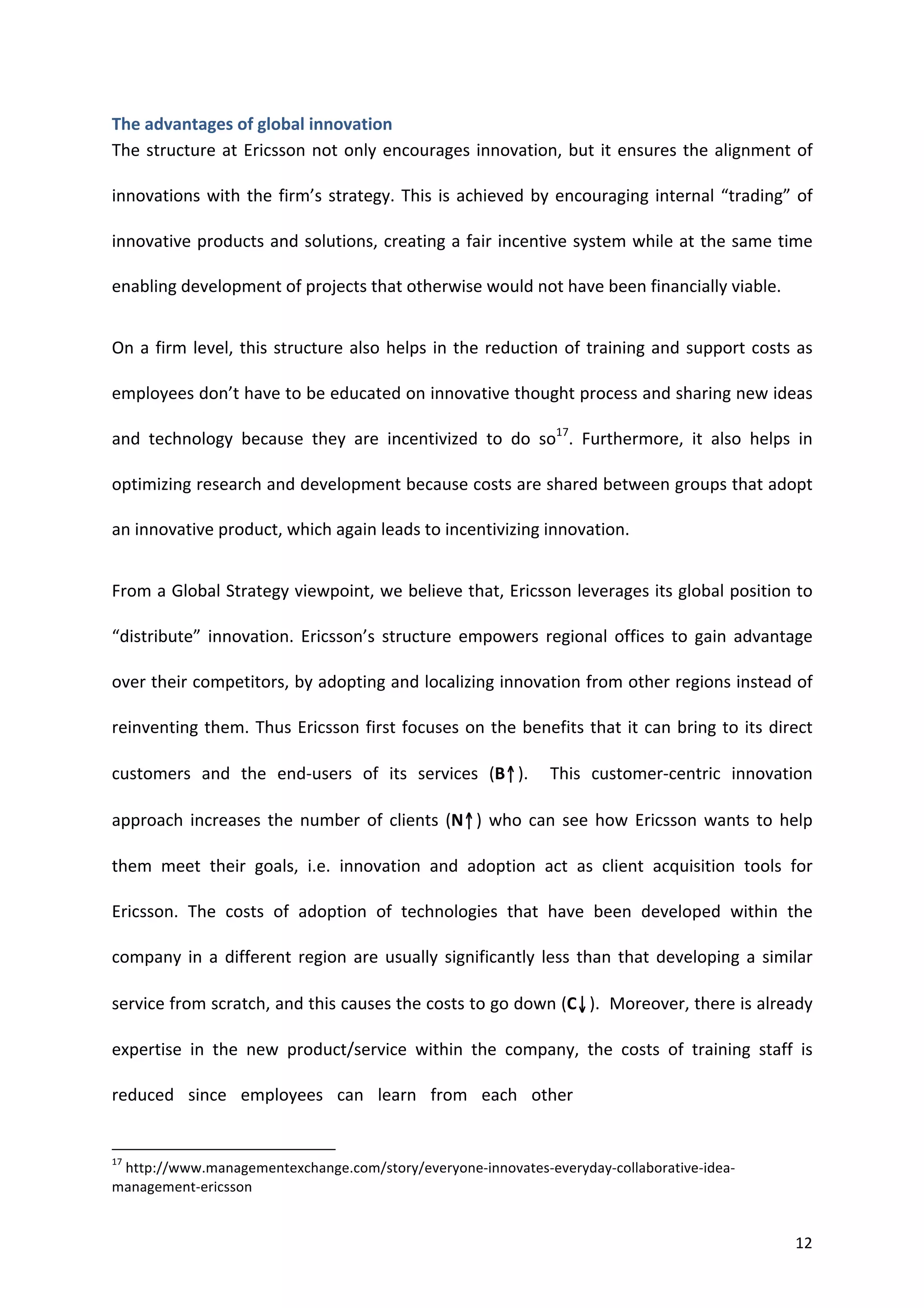 The	
  advantages	
  of	
  global	
  innovation	
  
The	
   structure	
   at	
   Ericsson	
   not	
   only	
   encourages	
   innovation,	
   but	
   it	
   ensures	
   the	
   alignment	
   of	
  

innovations	
   with	
   the	
   firm’s	
   strategy.	
   This	
   is	
   achieved	
   by	
   encouraging	
   internal	
   “trading”	
   of	
  

innovative	
  products	
  and	
  solutions,	
  creating	
  a	
  fair	
  incentive	
  system	
  while	
  at	
  the	
  same	
  time	
  

enabling	
  development	
  of	
  projects	
  that	
  otherwise	
  would	
  not	
  have	
  been	
  financially	
  viable.	
  	
  


On	
   a	
   firm	
   level,	
   this	
   structure	
   also	
   helps	
   in	
   the	
   reduction	
   of	
   training	
   and	
   support	
   costs	
   as	
  

employees	
   don’t	
   have	
   to	
   be	
   educated	
   on	
   innovative	
   thought	
   process	
   and	
   sharing	
   new	
   ideas	
  

and	
   technology	
   because	
   they	
   are	
   incentivized	
   to	
   do	
   so17.	
   Furthermore,	
   it	
   also	
   helps	
   in	
  

optimizing	
   research	
   and	
   development	
   because	
   costs	
   are	
   shared	
   between	
   groups	
   that	
   adopt	
  

an	
  innovative	
  product,	
  which	
  again	
  leads	
  to	
  incentivizing	
  innovation.	
  


From	
  a	
  Global	
  Strategy	
  viewpoint,	
  we	
  believe	
  that,	
  Ericsson	
  leverages	
  its	
  global	
  position	
  to	
  

“distribute”	
   innovation.	
   Ericsson’s	
   structure	
   empowers	
   regional	
   offices	
   to	
   gain	
   advantage	
  

over	
  their	
  competitors,	
  by	
  adopting	
  and	
  localizing	
  innovation	
  from	
  other	
  regions	
  instead	
  of	
  

reinventing	
   them.	
   Thus	
   Ericsson	
   first	
   focuses	
   on	
   the	
   benefits	
   that	
   it	
   can	
   bring	
   to	
   its	
   direct	
  

customers	
   and	
   the	
   end-­‐users	
   of	
   its	
   services	
   (B↑).	
   	
   This	
   customer-­‐centric	
   innovation	
  

approach	
   increases	
   the	
   number	
   of	
   clients	
   (N↑)	
   who	
   can	
   see	
   how	
   Ericsson	
   wants	
   to	
   help	
  

them	
   meet	
   their	
   goals,	
   i.e.	
   innovation	
   and	
   adoption	
   act	
   as	
   client	
   acquisition	
   tools	
   for	
  

Ericsson.	
   The	
   costs	
   of	
   adoption	
   of	
   technologies	
   that	
   have	
   been	
   developed	
   within	
   the	
  

company	
   in	
   a	
   different	
   region	
   are	
   usually	
   significantly	
   less	
   than	
   that	
   developing	
   a	
   similar	
  

service	
   from	
   scratch,	
   and	
   this	
   causes	
   the	
   costs	
   to	
   go	
   down	
   (C↓).	
   	
   Moreover,	
   there	
   is	
   already	
  

expertise	
   in	
   the	
   new	
   product/service	
   within	
   the	
   company,	
   the	
   costs	
   of	
   training	
   staff	
   is	
  

reduced	
   since	
   employees	
   can	
   learn	
   from	
   each	
   other	
  
                                                                                                                                                                                                                                                    	
  
	
  	
  	
  	
  	
  	
  	
  	
  	
  	
  	
  	
  	
  	
  	
  	
  	
  	
  	
  	
  	
  	
  	
  	
  	
  	
  	
  	
  	
  	
  	
  	
  	
  	
  	
  	
  	
  	
  	
  	
   	
  	
  	
  	
  	
  	
  	
  	
  	
  	
  	
  	
  	
  	
  	
  	
  	
  	
  	
  	
  
17
 	
  http://www.managementexchange.com/story/everyone-­‐innovates-­‐everyday-­‐collaborative-­‐idea-­‐
management-­‐ericsson	
  


	
                                                                                                                                                                                                                                                         12	
  
 