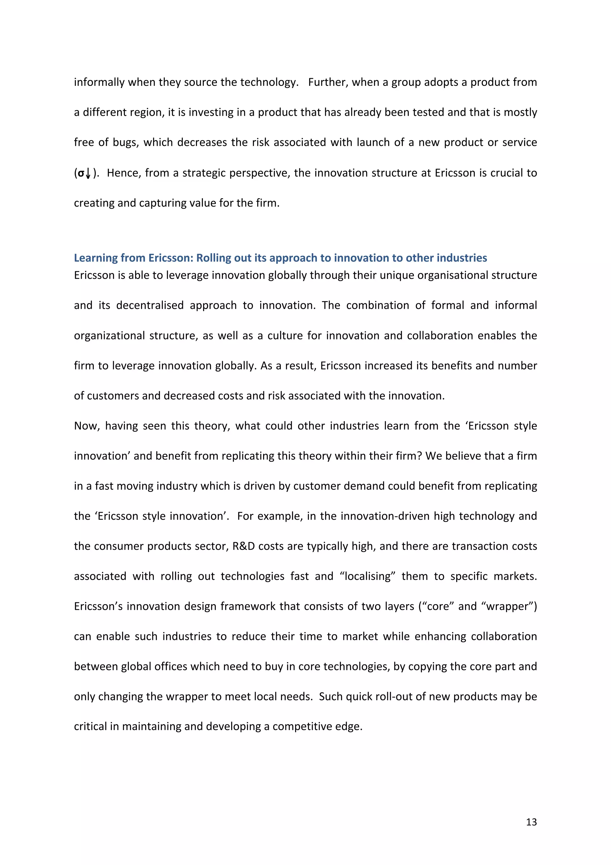 informally	
  when	
  they	
  source	
  the	
  technology.	
  	
  	
  Further,	
  when	
  a	
  group	
  adopts	
  a	
  product	
  from	
  

a	
  different	
  region,	
  it	
  is	
  investing	
  in	
  a	
  product	
  that	
  has	
  already	
  been	
  tested	
  and	
  that	
  is	
  mostly	
  

free	
   of	
   bugs,	
   which	
   decreases	
   the	
   risk	
   associated	
   with	
   launch	
   of	
   a	
   new	
   product	
   or	
   service	
  

(σ↓).	
  	
  Hence,	
  from	
  a	
  strategic	
  perspective,	
  the	
  innovation	
  structure	
  at	
  Ericsson	
  is	
  crucial	
  to	
  

creating	
  and	
  capturing	
  value	
  for	
  the	
  firm.	
  	
  



Learning	
  from	
  Ericsson:	
  Rolling	
  out	
  its	
  approach	
  to	
  innovation	
  to	
  other	
  industries	
  
Ericsson	
  is	
  able	
  to	
  leverage	
  innovation	
  globally	
  through	
  their	
  unique	
  organisational	
  structure	
  

and	
   its	
   decentralised	
   approach	
   to	
   innovation.	
   The	
   combination	
   of	
   formal	
   and	
   informal	
  

organizational	
   structure,	
   as	
   well	
   as	
   a	
   culture	
   for	
   innovation	
   and	
   collaboration	
   enables	
   the	
  

firm	
  to	
  leverage	
  innovation	
  globally.	
  As	
  a	
  result,	
  Ericsson	
  increased	
  its	
  benefits	
  and	
  number	
  

of	
  customers	
  and	
  decreased	
  costs	
  and	
  risk	
  associated	
  with	
  the	
  innovation.	
  

Now,	
   having	
   seen	
   this	
   theory,	
   what	
   could	
   other	
   industries	
   learn	
   from	
   the	
   ‘Ericsson	
   style	
  

innovation’	
  and	
  benefit	
  from	
  replicating	
  this	
  theory	
  within	
  their	
  firm?	
  We	
  believe	
  that	
  a	
  firm	
  

in	
  a	
  fast	
  moving	
  industry	
  which	
  is	
  driven	
  by	
  customer	
  demand	
  could	
  benefit	
  from	
  replicating	
  

the	
  ‘Ericsson	
  style	
  innovation’.	
  	
  For	
  example,	
  in	
  the	
  innovation-­‐driven	
  high	
  technology	
  and	
  

the	
  consumer	
  products	
  sector,	
  R&D	
  costs	
  are	
  typically	
  high,	
  and	
  there	
  are	
  transaction	
  costs	
  

associated	
   with	
   rolling	
   out	
   technologies	
   fast	
   and	
   “localising”	
   them	
   to	
   specific	
   markets.	
  	
  

Ericsson’s	
  innovation	
  design	
  framework	
  that	
  consists	
  of	
  two	
  layers	
  (“core”	
  and	
  “wrapper”)	
  

can	
   enable	
   such	
   industries	
   to	
   reduce	
   their	
   time	
   to	
   market	
   while	
   enhancing	
   collaboration	
  

between	
  global	
  offices	
  which	
  need	
  to	
  buy	
  in	
  core	
  technologies,	
  by	
  copying	
  the	
  core	
  part	
  and	
  

only	
  changing	
  the	
  wrapper	
  to	
  meet	
  local	
  needs.	
  	
  Such	
  quick	
  roll-­‐out	
  of	
  new	
  products	
  may	
  be	
  

critical	
  in	
  maintaining	
  and	
  developing	
  a	
  competitive	
  edge.	
  




	
                                                                                                                                                  13	
  
 