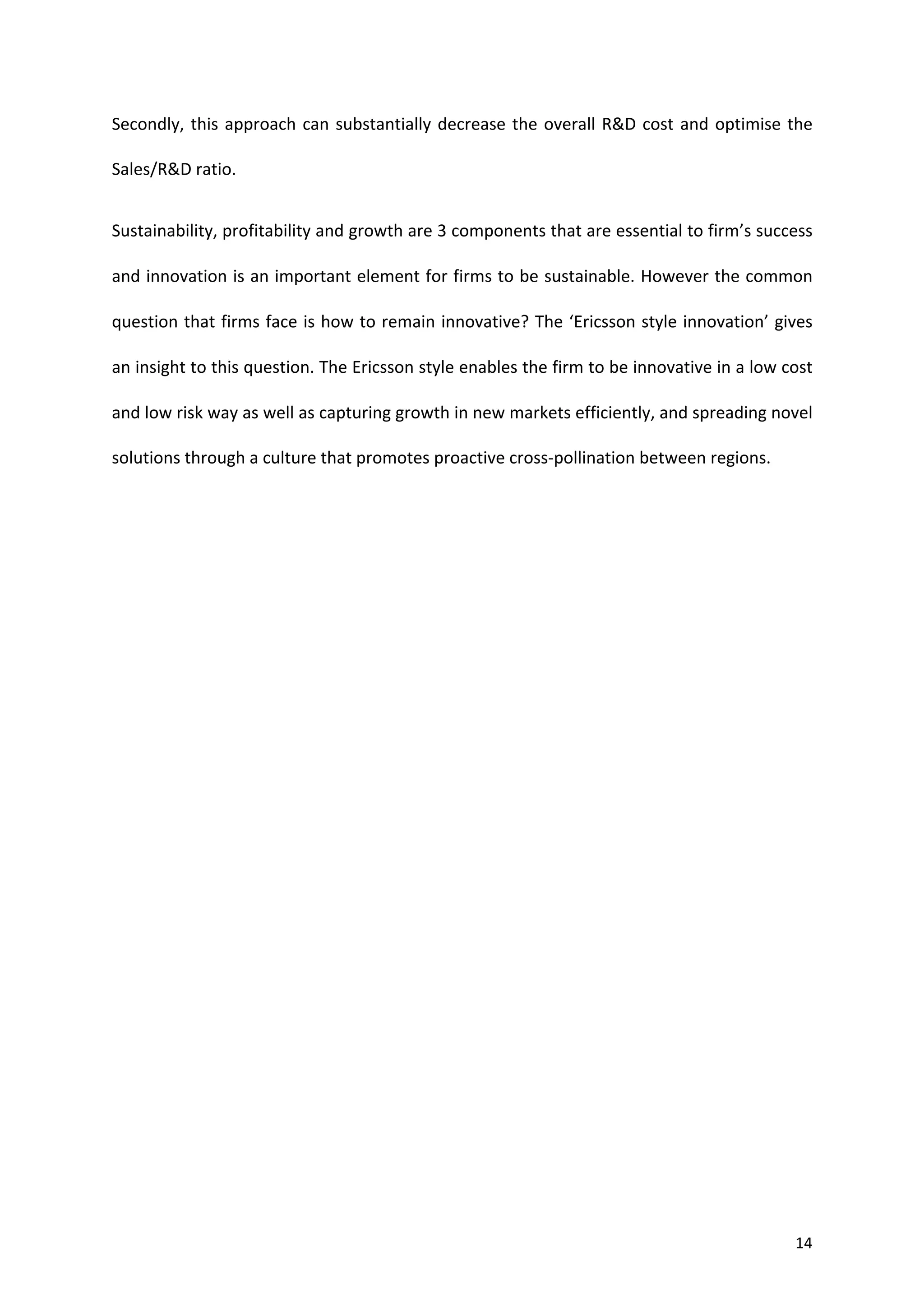 Secondly,	
   this	
   approach	
   can	
   substantially	
   decrease	
   the	
   overall	
   R&D	
   cost	
   and	
   optimise	
   the	
  

Sales/R&D	
  ratio.	
  	
  


Sustainability,	
  profitability	
  and	
  growth	
  are	
  3	
  components	
  that	
  are	
  essential	
  to	
  firm’s	
  success	
  

and	
  innovation	
  is	
  an	
  important	
  element	
  for	
  firms	
  to	
  be	
  sustainable.	
  However	
  the	
  common	
  

question	
  that	
  firms	
  face	
  is	
  how	
  to	
  remain	
  innovative?	
  The	
  ‘Ericsson	
  style	
  innovation’	
  gives	
  

an	
  insight	
  to	
  this	
  question.	
  The	
  Ericsson	
  style	
  enables	
  the	
  firm	
  to	
  be	
  innovative	
  in	
  a	
  low	
  cost	
  

and	
  low	
  risk	
  way	
  as	
  well	
  as	
  capturing	
  growth	
  in	
  new	
  markets	
  efficiently,	
  and	
  spreading	
  novel	
  

solutions	
  through	
  a	
  culture	
  that	
  promotes	
  proactive	
  cross-­‐pollination	
  between	
  regions.	
  	
  


	
  




	
                                                                                                                                               14	
  
 