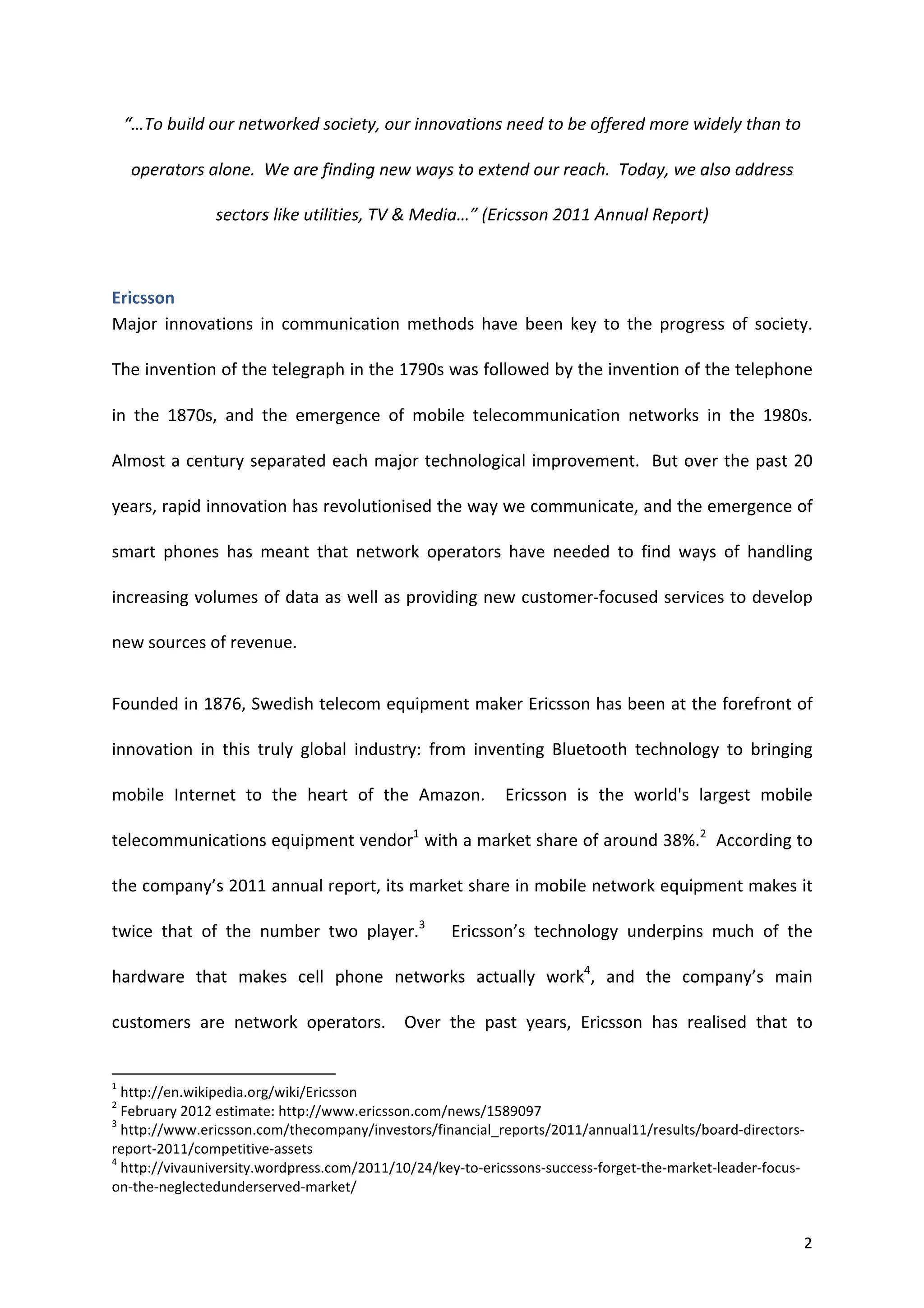 “…To	
  build	
  our	
  networked	
  society,	
  our	
  innovations	
  need	
  to	
  be	
  offered	
  more	
  widely	
  than	
  to	
  

                    operators	
  alone.	
  	
  We	
  are	
  finding	
  new	
  ways	
  to	
  extend	
  our	
  reach.	
  	
  Today,	
  we	
  also	
  address	
  

                                                                                                              sectors	
  like	
  utilities,	
  TV	
  &	
  Media…”	
  (Ericsson	
  2011	
  Annual	
  Report)	
  



Ericsson	
  
Major	
   innovations	
   in	
   communication	
   methods	
   have	
   been	
   key	
   to	
   the	
   progress	
   of	
   society.	
  	
  

The	
   invention	
   of	
   the	
   telegraph	
   in	
   the	
   1790s	
   was	
   followed	
   by	
   the	
   invention	
   of	
   the	
   telephone	
  

in	
   the	
   1870s,	
   and	
   the	
   emergence	
   of	
   mobile	
   telecommunication	
   networks	
   in	
   the	
   1980s.	
  	
  

Almost	
  a	
  century	
  separated	
  each	
  major	
  technological	
  improvement.	
  	
  But	
  over	
  the	
  past	
  20	
  

years,	
   rapid	
   innovation	
   has	
   revolutionised	
   the	
   way	
   we	
   communicate,	
   and	
   the	
   emergence	
   of	
  

smart	
   phones	
   has	
   meant	
   that	
   network	
   operators	
   have	
   needed	
   to	
   find	
   ways	
   of	
   handling	
  

increasing	
  volumes	
  of	
  data	
  as	
  well	
  as	
  providing	
  new	
  customer-­‐focused	
  services	
  to	
  develop	
  

new	
  sources	
  of	
  revenue.	
  	
  	
  


Founded	
  in	
  1876,	
  Swedish	
  telecom	
  equipment	
  maker	
  Ericsson	
  has	
  been	
  at	
  the	
  forefront	
  of	
  

innovation	
   in	
   this	
   truly	
   global	
   industry:	
   from	
   inventing	
   Bluetooth	
   technology	
   to	
   bringing	
  

mobile	
   Internet	
   to	
   the	
   heart	
   of	
   the	
   Amazon.	
   	
   Ericsson	
   is	
   the	
   world's	
   largest	
   mobile	
  

telecommunications	
   equipment	
   vendor1	
   with	
   a	
   market	
   share	
   of	
   around	
   38%.2	
   	
   According	
   to	
  

the	
  company’s	
  2011	
  annual	
  report,	
  its	
  market	
  share	
  in	
  mobile	
  network	
  equipment	
  makes	
  it	
  

twice	
   that	
   of	
   the	
   number	
   two	
   player.3	
   	
   	
   Ericsson’s	
   technology	
   underpins	
   much	
   of	
   the	
  

hardware	
   that	
   makes	
   cell	
   phone	
   networks	
   actually	
   work4,	
   and	
   the	
   company’s	
   main	
  

customers	
   are	
   network	
   operators.	
   	
   Over	
   the	
   past	
   years,	
   Ericsson	
   has	
   realised	
   that	
   to	
  

	
  	
  	
  	
  	
  	
  	
  	
  	
  	
  	
  	
  	
  	
  	
  	
  	
  	
  	
  	
  	
  	
  	
  	
  	
  	
  	
  	
  	
  	
  	
  	
  	
  	
  	
  	
  	
  	
  	
  	
   	
  	
  	
  	
  	
  	
  	
  	
  	
  	
  	
  	
  	
  	
  	
  	
  	
  	
  	
  	
  
1
  	
  http://en.wikipedia.org/wiki/Ericsson	
  
2
  	
  February	
  2012	
  estimate:	
  http://www.ericsson.com/news/1589097	
  
3
  	
  http://www.ericsson.com/thecompany/investors/financial_reports/2011/annual11/results/board-­‐directors-­‐
report-­‐2011/competitive-­‐assets	
  
4
  	
  http://vivauniversity.wordpress.com/2011/10/24/key-­‐to-­‐ericssons-­‐success-­‐forget-­‐the-­‐market-­‐leader-­‐focus-­‐
on-­‐the-­‐neglectedunderserved-­‐market/	
  


	
                                                                                                                                                                                                                                                  2	
  
 