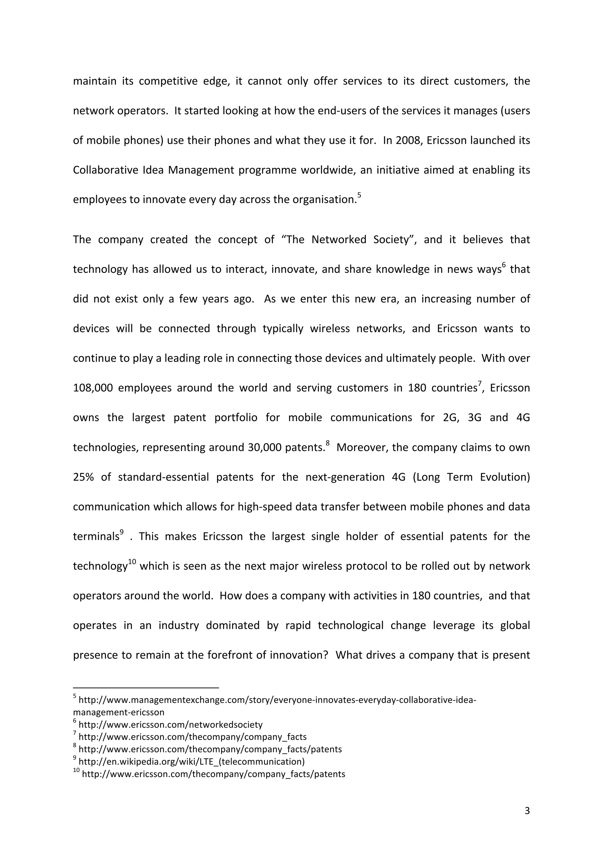 maintain	
   its	
   competitive	
   edge,	
   it	
   cannot	
   only	
   offer	
   services	
   to	
   its	
   direct	
   customers,	
   the	
  

network	
  operators.	
  	
  It	
  started	
  looking	
  at	
  how	
  the	
  end-­‐users	
  of	
  the	
  services	
  it	
  manages	
  (users	
  

of	
   mobile	
   phones)	
   use	
   their	
   phones	
   and	
   what	
   they	
   use	
   it	
   for.	
   	
   In	
   2008,	
   Ericsson	
   launched	
   its	
  

Collaborative	
   Idea	
   Management	
   programme	
   worldwide,	
   an	
   initiative	
   aimed	
   at	
   enabling	
   its	
  

employees	
  to	
  innovate	
  every	
  day	
  across	
  the	
  organisation.5	
  


The	
   company	
   created	
   the	
   concept	
   of	
   “The	
   Networked	
   Society”,	
   and	
   it	
   believes	
   that	
  

technology	
   has	
   allowed	
   us	
   to	
   interact,	
   innovate,	
   and	
   share	
   knowledge	
   in	
   news	
   ways6	
   that	
  

did	
   not	
   exist	
   only	
   a	
   few	
   years	
   ago.	
   	
   As	
   we	
   enter	
   this	
   new	
   era,	
   an	
   increasing	
   number	
   of	
  

devices	
   will	
   be	
   connected	
   through	
   typically	
   wireless	
   networks,	
   and	
   Ericsson	
   wants	
   to	
  

continue	
  to	
  play	
  a	
  leading	
  role	
  in	
  connecting	
  those	
  devices	
  and	
  ultimately	
  people.	
  	
  With	
  over	
  

108,000	
   employees	
   around	
   the	
   world	
   and	
   serving	
   customers	
   in	
   180	
   countries7,	
   Ericsson	
  

owns	
   the	
   largest	
   patent	
   portfolio	
   for	
   mobile	
   communications	
   for	
   2G,	
   3G	
   and	
   4G	
  

technologies,	
  representing	
  around	
  30,000	
  patents.8	
  	
  Moreover,	
  the	
  company	
  claims	
  to	
  own	
  

25%	
   of	
   standard-­‐essential	
   patents	
   for	
   the	
   next-­‐generation	
   4G	
   (Long	
   Term	
   Evolution)	
  

communication	
  which	
  allows	
  for	
  high-­‐speed	
  data	
  transfer	
  between	
  mobile	
  phones	
  and	
  data	
  

terminals9	
   .	
   This	
   makes	
   Ericsson	
   the	
   largest	
   single	
   holder	
   of	
   essential	
   patents	
   for	
   the	
  

technology10	
  which	
  is	
  seen	
  as	
  the	
  next	
  major	
  wireless	
  protocol	
  to	
  be	
  rolled	
  out	
  by	
  network	
  

operators	
  around	
  the	
  world.	
  	
  How	
  does	
  a	
  company	
  with	
  activities	
  in	
  180	
  countries,	
  	
  and	
  that	
  

operates	
   in	
   an	
   industry	
   dominated	
   by	
   rapid	
   technological	
   change	
   leverage	
   its	
   global	
  

presence	
  to	
  remain	
  at	
  the	
  forefront	
  of	
  innovation?	
  	
  What	
  drives	
  a	
  company	
  that	
  is	
  present	
  

	
  	
  	
  	
  	
  	
  	
  	
  	
  	
  	
  	
  	
  	
  	
  	
  	
  	
  	
  	
  	
  	
  	
  	
  	
  	
  	
  	
  	
  	
  	
  	
  	
  	
  	
  	
  	
  	
  	
  	
   	
  	
  	
  	
  	
  	
  	
  	
  	
  	
  	
  	
  	
  	
  	
  	
  	
  	
  	
  	
  
5
  	
  http://www.managementexchange.com/story/everyone-­‐innovates-­‐everyday-­‐collaborative-­‐idea-­‐
management-­‐ericsson	
  
6
  	
  http://www.ericsson.com/networkedsociety	
  
7
  	
  http://www.ericsson.com/thecompany/company_facts	
  
8
  	
  http://www.ericsson.com/thecompany/company_facts/patents	
  
9
  	
  http://en.wikipedia.org/wiki/LTE_(telecommunication)	
  
10
      	
  http://www.ericsson.com/thecompany/company_facts/patents	
  


	
                                                                                                                                                                                                                                                  3	
  
 