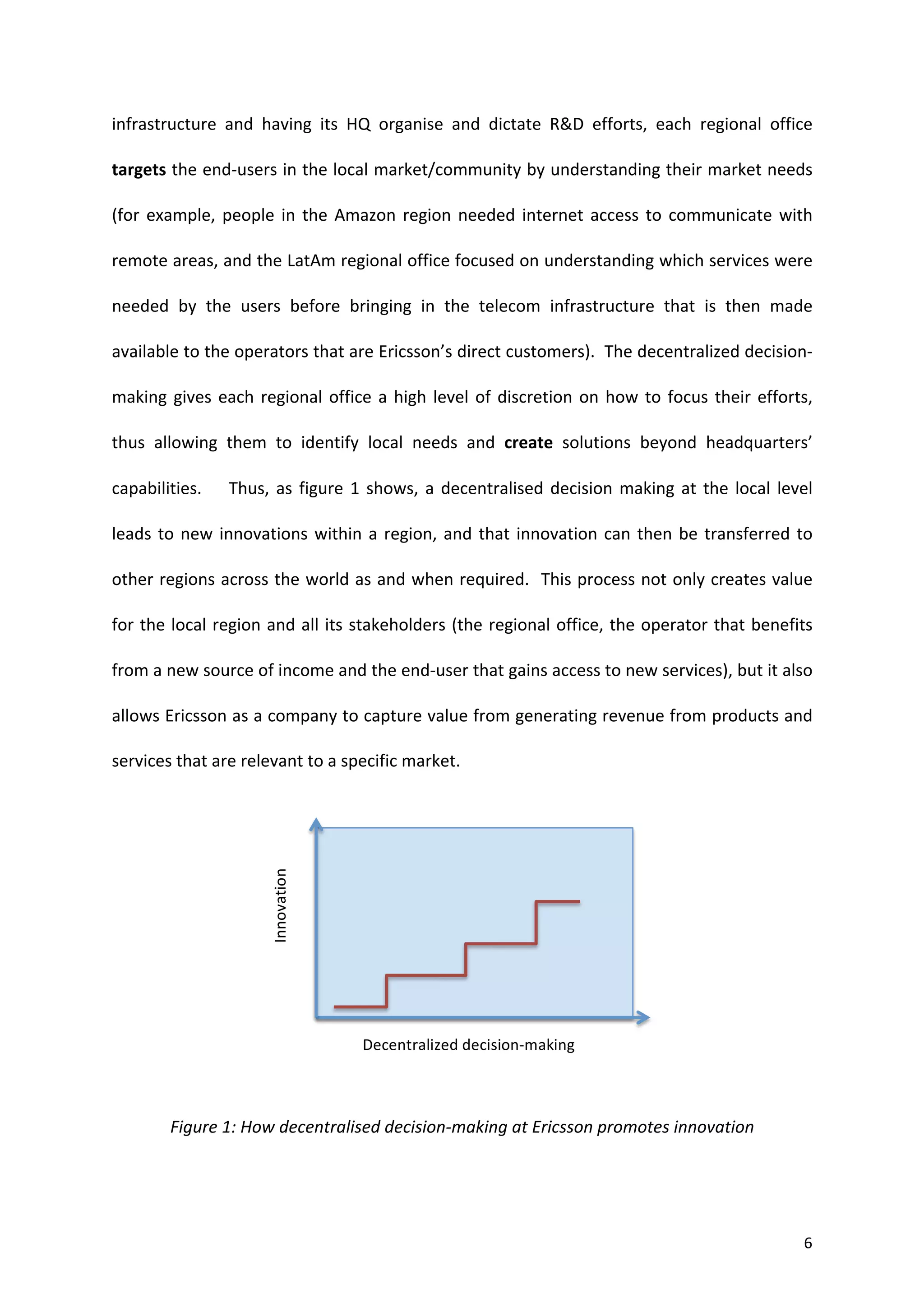 infrastructure	
   and	
   having	
   its	
   HQ	
   organise	
   and	
   dictate	
   R&D	
   efforts,	
   each	
   regional	
   office	
  

targets	
  the	
  end-­‐users	
  in	
  the	
  local	
  market/community	
  by	
  understanding	
  their	
  market	
  needs	
  

(for	
   example,	
   people	
   in	
   the	
   Amazon	
   region	
   needed	
   internet	
   access	
   to	
   communicate	
   with	
  

remote	
   areas,	
   and	
   the	
   LatAm	
   regional	
   office	
   focused	
   on	
   understanding	
   which	
   services	
   were	
  

needed	
   by	
   the	
   users	
   before	
   bringing	
   in	
   the	
   telecom	
   infrastructure	
   that	
   is	
   then	
   made	
  

available	
  to	
  the	
  operators	
  that	
  are	
  Ericsson’s	
  direct	
  customers).	
  	
  The	
  decentralized	
  decision-­‐

making	
   gives	
   each	
   regional	
   office	
   a	
   high	
   level	
   of	
   discretion	
   on	
   how	
   to	
   focus	
   their	
   efforts,	
  

thus	
   allowing	
   them	
   to	
   identify	
   local	
   needs	
   and	
   create	
   solutions	
   beyond	
   headquarters’	
  

capabilities.	
   	
   	
   	
   Thus,	
   as	
   figure	
   1	
   shows,	
   a	
   decentralised	
   decision	
   making	
   at	
   the	
   local	
   level	
  

leads	
   to	
   new	
   innovations	
   within	
   a	
   region,	
   and	
   that	
   innovation	
   can	
   then	
   be	
   transferred	
   to	
  

other	
  regions	
  across	
  the	
  world	
  as	
  and	
  when	
  required.	
  	
  This	
  process	
  not	
  only	
  creates	
  value	
  

for	
  the	
  local	
  region	
  and	
  all	
  its	
  stakeholders	
  (the	
  regional	
  office,	
  the	
  operator	
  that	
  benefits	
  

from	
  a	
  new	
  source	
  of	
  income	
  and	
  the	
  end-­‐user	
  that	
  gains	
  access	
  to	
  new	
  services),	
  but	
  it	
  also	
  

allows	
  Ericsson	
  as	
  a	
  company	
  to	
  capture	
  value	
  from	
  generating	
  revenue	
  from	
  products	
  and	
  

services	
  that	
  are	
  relevant	
  to	
  a	
  specific	
  market.	
  


	
  
                                   Innovation	
  




	
  


	
  


	
  

                                                        Decentralized	
  decision-­‐making	
  
	
  


             Figure	
  1:	
  How	
  decentralised	
  decision-­‐making	
  at	
  Ericsson	
  promotes	
  innovation	
  




	
                                                                                                                                                           6	
  
 