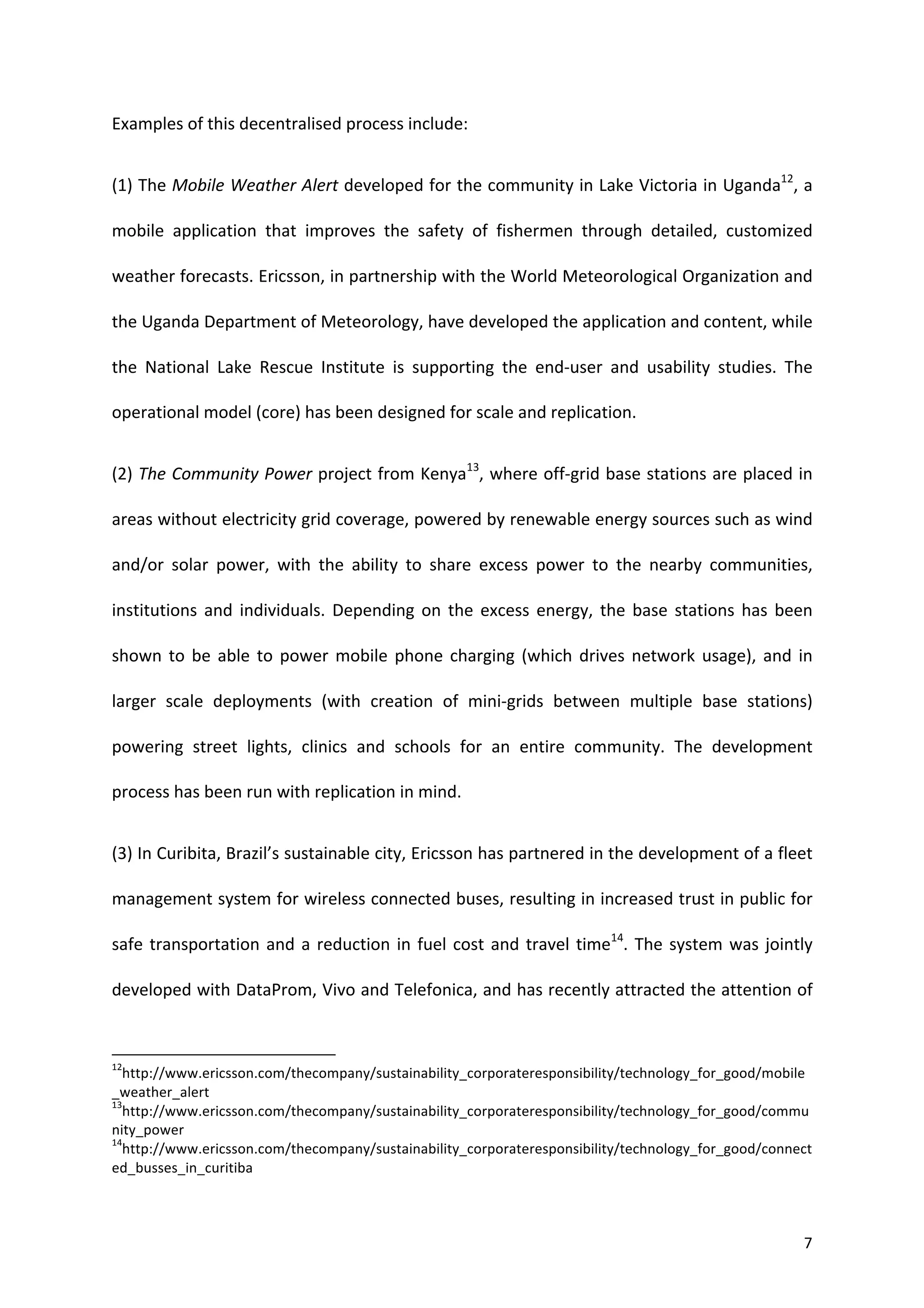 Examples	
  of	
  this	
  decentralised	
  process	
  include:	
  


(1)	
  The	
  Mobile	
  Weather	
  Alert	
  developed	
  for	
  the	
  community	
  in	
  Lake	
  Victoria	
  in	
  Uganda12,	
  a	
  

mobile	
   application	
   that	
   improves	
   the	
   safety	
   of	
   fishermen	
   through	
   detailed,	
   customized	
  

weather	
   forecasts.	
   Ericsson,	
   in	
   partnership	
   with	
   the	
   World	
   Meteorological	
   Organization	
   and	
  

the	
  Uganda	
  Department	
  of	
  Meteorology,	
  have	
  developed	
  the	
  application	
  and	
  content,	
  while	
  

the	
   National	
   Lake	
   Rescue	
   Institute	
   is	
   supporting	
   the	
   end-­‐user	
   and	
   usability	
   studies.	
   The	
  

operational	
  model	
  (core)	
  has	
  been	
  designed	
  for	
  scale	
  and	
  replication.	
  	
  


(2)	
  The	
  Community	
  Power	
  project	
  from	
  Kenya13,	
  where	
  off-­‐grid	
  base	
  stations	
  are	
  placed	
  in	
  

areas	
   without	
   electricity	
   grid	
   coverage,	
   powered	
   by	
   renewable	
   energy	
   sources	
   such	
   as	
   wind	
  

and/or	
   solar	
   power,	
   with	
   the	
   ability	
   to	
   share	
   excess	
   power	
   to	
   the	
   nearby	
   communities,	
  

institutions	
   and	
   individuals.	
   Depending	
   on	
   the	
   excess	
   energy,	
   the	
   base	
   stations	
   has	
   been	
  

shown	
   to	
   be	
   able	
   to	
   power	
   mobile	
   phone	
   charging	
   (which	
   drives	
   network	
   usage),	
   and	
   in	
  

larger	
   scale	
   deployments	
   (with	
   creation	
   of	
   mini-­‐grids	
   between	
   multiple	
   base	
   stations)	
  

powering	
   street	
   lights,	
   clinics	
   and	
   schools	
   for	
   an	
   entire	
   community.	
   The	
   development	
  

process	
  has	
  been	
  run	
  with	
  replication	
  in	
  mind.	
  	
  


(3)	
   In	
   Curibita,	
   Brazil’s	
   sustainable	
   city,	
   Ericsson	
   has	
   partnered	
   in	
   the	
   development	
   of	
   a	
   fleet	
  

management	
  system	
  for	
  wireless	
  connected	
  buses,	
  resulting	
  in	
  increased	
  trust	
  in	
  public	
  for	
  

safe	
   transportation	
   and	
   a	
   reduction	
   in	
   fuel	
   cost	
   and	
   travel	
   time14.	
   The	
   system	
   was	
   jointly	
  

developed	
  with	
  DataProm,	
  Vivo	
  and	
  Telefonica,	
  and	
  has	
  recently	
  attracted	
  the	
  attention	
  of	
  


	
  	
  	
  	
  	
  	
  	
  	
  	
  	
  	
  	
  	
  	
  	
  	
  	
  	
  	
  	
  	
  	
  	
  	
  	
  	
  	
  	
  	
  	
  	
  	
  	
  	
  	
  	
  	
  	
  	
  	
   	
  	
  	
  	
  	
  	
  	
  	
  	
  	
  	
  	
  	
  	
  	
  	
  	
  	
  	
  	
  
12
     http://www.ericsson.com/thecompany/sustainability_corporateresponsibility/technology_for_good/mobile
_weather_alert	
  
13
     http://www.ericsson.com/thecompany/sustainability_corporateresponsibility/technology_for_good/commu
nity_power	
  	
  
14
     http://www.ericsson.com/thecompany/sustainability_corporateresponsibility/technology_for_good/connect
ed_busses_in_curitiba	
  
	
  


	
                                                                                                                                                                                                                                                  7	
  
 