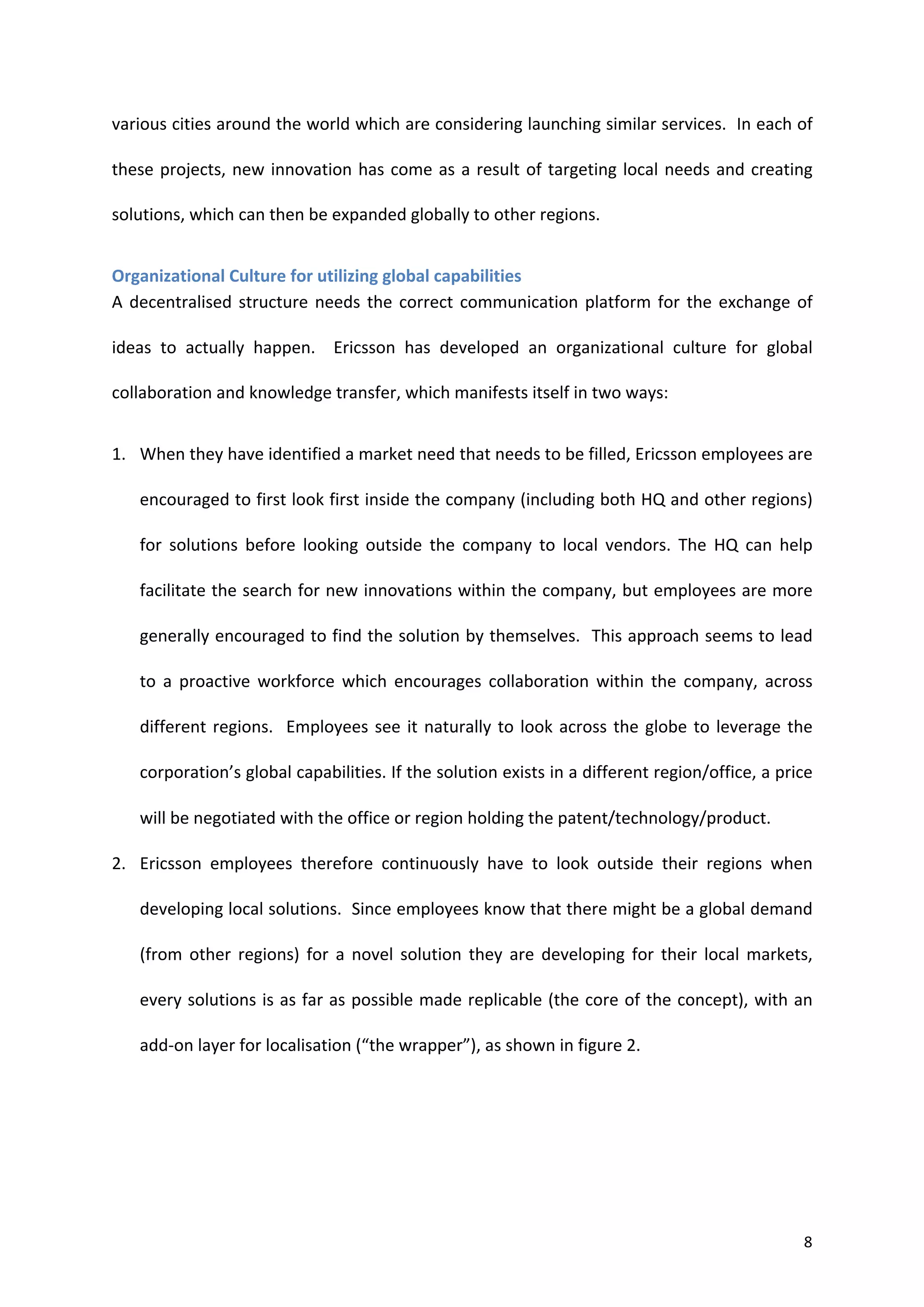 various	
  cities	
  around	
  the	
  world	
  which	
  are	
  considering	
  launching	
  similar	
  services.	
  	
  In	
  each	
  of	
  

these	
   projects,	
   new	
   innovation	
   has	
   come	
   as	
   a	
   result	
   of	
   targeting	
   local	
   needs	
   and	
   creating	
  

solutions,	
  which	
  can	
  then	
  be	
  expanded	
  globally	
  to	
  other	
  regions.	
  	
  


Organizational	
  Culture	
  for	
  utilizing	
  global	
  capabilities	
  
A	
   decentralised	
   structure	
   needs	
   the	
   correct	
   communication	
   platform	
   for	
   the	
   exchange	
   of	
  

ideas	
   to	
   actually	
   happen.	
   	
   Ericsson	
   has	
   developed	
   an	
   organizational	
   culture	
   for	
   global	
  

collaboration	
  and	
  knowledge	
  transfer,	
  which	
  manifests	
  itself	
  in	
  two	
  ways:	
  


1. When	
  they	
  have	
  identified	
  a	
  market	
  need	
  that	
  needs	
  to	
  be	
  filled,	
  Ericsson	
  employees	
  are	
  

       encouraged	
  to	
  first	
  look	
  first	
  inside	
  the	
  company	
  (including	
  both	
  HQ	
  and	
  other	
  regions)	
  

       for	
   solutions	
   before	
   looking	
   outside	
   the	
   company	
   to	
   local	
   vendors.	
   The	
   HQ	
   can	
   help	
  

       facilitate	
  the	
  search	
  for	
  new	
  innovations	
  within	
  the	
  company,	
  but	
  employees	
  are	
  more	
  

       generally	
  encouraged	
  to	
  find	
  the	
  solution	
  by	
  themselves.	
  	
  This	
  approach	
  seems	
  to	
  lead	
  

       to	
   a	
   proactive	
   workforce	
   which	
   encourages	
   collaboration	
   within	
   the	
   company,	
   across	
  

       different	
   regions.	
   	
   Employees	
   see	
   it	
   naturally	
   to	
   look	
   across	
   the	
   globe	
   to	
   leverage	
   the	
  

       corporation’s	
   global	
   capabilities.	
   If	
   the	
   solution	
   exists	
   in	
   a	
   different	
   region/office,	
  a	
   price	
  

       will	
  be	
  negotiated	
  with	
  the	
  office	
  or	
  region	
  holding	
  the	
  patent/technology/product.	
  	
  

2. Ericsson	
   employees	
   therefore	
   continuously	
   have	
   to	
   look	
   outside	
   their	
   regions	
   when	
  

       developing	
   local	
   solutions.	
   	
   Since	
   employees	
   know	
   that	
   there	
   might	
   be	
   a	
   global	
   demand	
  

       (from	
   other	
   regions)	
   for	
   a	
   novel	
   solution	
   they	
   are	
   developing	
   for	
   their	
   local	
   markets,	
  

       every	
  solutions	
  is	
  as	
  far	
  as	
  possible	
  made	
  replicable	
  (the	
  core	
  of	
  the	
  concept),	
  with	
  an	
  

       add-­‐on	
  layer	
  for	
  localisation	
  (“the	
  wrapper”),	
  as	
  shown	
  in	
  figure	
  2.	
  




	
                                                                                                                                                     8	
  
 