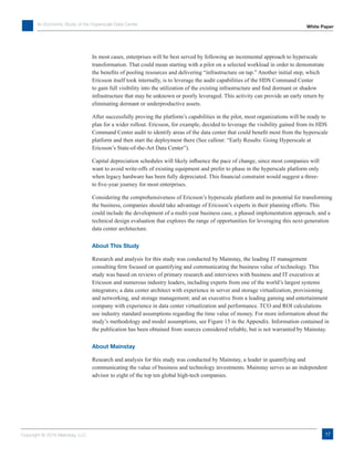 An Economic Study of the Hyperscale Data Center
Copyright © 2016 Mainstay, LLC
White Paper
17
In most cases, enterprises will be best served by following an incremental approach to hyperscale
transformation. That could mean starting with a pilot on a selected workload in order to demonstrate
the benefits of pooling resources and delivering “infrastructure on tap.” Another initial step, which
Ericsson itself took internally, is to leverage the audit capabilities of the HDS Command Center
to gain full visibility into the utilization of the existing infrastructure and find dormant or shadow
infrastructure that may be unknown or poorly leveraged. This activity can provide an early return by
eliminating dormant or underproductive assets.
After successfully proving the platform’s capabilities in the pilot, most organizations will be ready to
plan for a wider rollout. Ericsson, for example, decided to leverage the visibility gained from its HDS
Command Center audit to identify areas of the data center that could benefit most from the hyperscale
platform and then start the deployment there (See callout: “Early Results: Going Hyperscale at
Ericsson’s State-of-the-Art Data Center”).
Capital depreciation schedules will likely influence the pace of change, since most companies will
want to avoid write-offs of existing equipment and prefer to phase in the hyperscale platform only
when legacy hardware has been fully depreciated. This financial constraint would suggest a three-
to five-year journey for most enterprises.
Considering the comprehensiveness of Ericsson’s hyperscale platform and its potential for transforming
the business, companies should take advantage of Ericsson’s experts in their planning efforts. This
could include the development of a multi-year business case, a phased implementation approach, and a
technical design evaluation that explores the range of opportunities for leveraging this next-generation
data center architecture.
About This Study
Research and analysis for this study was conducted by Mainstay, the leading IT management
consulting firm focused on quantifying and communicating the business value of technology. This
study was based on reviews of primary research and interviews with business and IT executives at
Ericsson and numerous industry leaders, including experts from one of the world’s largest systems
integrators; a data center architect with experience in server and storage virtualization, provisioning
and networking, and storage management; and an executive from a leading gaming and entertainment
company with experience in data center virtualization and performance. TCO and ROI calculations
use industry standard assumptions regarding the time value of money. For more information about the
study’s methodology and model assumptions, see Figure 15 in the Appendix. Information contained in
the publication has been obtained from sources considered reliable, but is not warranted by Mainstay.
About Mainstay
Research and analysis for this study was conducted by Mainstay, a leader in quantifying and
communicating the value of business and technology investments. Mainstay serves as an independent
advisor to eight of the top ten global high-tech companies.
 