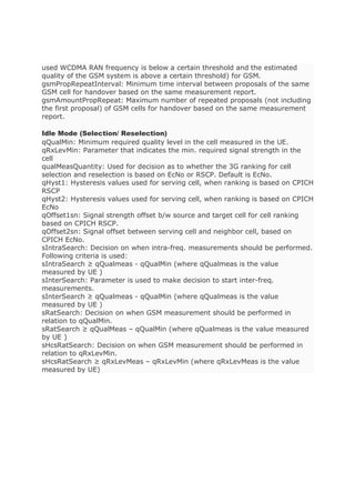 used WCDMA RAN frequency is below a certain threshold and the estimated
quality of the GSM system is above a certain threshold) for GSM.
gsmPropRepeatInterval: Minimum time interval between proposals of the same
GSM cell for handover based on the same measurement report.
gsmAmountPropRepeat: Maximum number of repeated proposals (not including
the first proposal) of GSM cells for handover based on the same measurement
report.
Idle Mode (Selection/ Reselection)
qQualMin: Minimum required quality level in the cell measured in the UE.
qRxLevMin: Parameter that indicates the min. required signal strength in the
cell
qualMeasQuantity: Used for decision as to whether the 3G ranking for cell
selection and reselection is based on EcNo or RSCP. Default is EcNo.
qHyst1: Hysteresis values used for serving cell, when ranking is based on CPICH
RSCP
qHyst2: Hysteresis values used for serving cell, when ranking is based on CPICH
EcNo
qOffset1sn: Signal strength offset b/w source and target cell for cell ranking
based on CPICH RSCP.
qOffset2sn: Signal offset between serving cell and neighbor cell, based on
CPICH EcNo.
sIntraSearch: Decision on when intra-freq. measurements should be performed.
Following criteria is used:
sIntraSearch ≥ qQualmeas - qQualMin (where qQualmeas is the value
measured by UE )
sInterSearch: Parameter is used to make decision to start inter-freq.
measurements.
sInterSearch ≥ qQualmeas - qQualMin (where qQualmeas is the value
measured by UE )
sRatSearch: Decision on when GSM measurement should be performed in
relation to qQualMin.
sRatSearch ≥ qQualMeas – qQualMin (where qQualmeas is the value measured
by UE )
sHcsRatSearch: Decision on when GSM measurement should be performed in
relation to qRxLevMin.
sHcsRatSearch ≥ qRxLevMeas – qRxLevMin (where qRxLevMeas is the value
measured by UE)
 