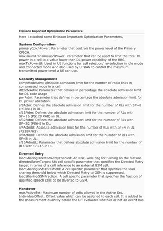 Ericsson Important Optimization Parameters
Here i attached some Ericsson Important Optimization Parameters,
System Configuration
primaryCpichPower: Parameter that controls the power level of the Primary
CPICH.
maximumTransmissionPower: Parameter that can be used to limit the total DL
power in a cell to a value lower than DL power capability of the RBS.
maxTxPowerUl: Used in UE functions for cell selection/ re-selection in idle mode
and connected mode and also used by UTRAN to control the maximum
transmitted power level a UE can use.
Capacity Management
compModeAdm: Absolute admission limit for the number of radio links in
compressed mode in a cell.
dlCodeAdm: Parameter that defines in percentage the absolute admission limit
for DL code usage
pwrAdm: Parameter that defines in percentage the absolute admission limit for
DL power utilization.
sf8Adm: Defines the absolute admission limit for the number of RLs with SF=8
(PS384) in DL.
sf16Adm: Defines the absolute admission limit for the number of RLs with
SF=16 (PS128 RAB) in DL.
sf32Adm: Defines the absolute admission limit for the number of RLs with
SF=32 (PS64) in DL.
sf4AdmUl: Absolute admission limit for the number of RLs with SF=4 in UL
(PS384/HS)
sf8AdmUl: Defines the absolute admission limit for the number of RLs with
SF=8 in UL.
sf16AdmUL: Parameter that defines absolute admission limit for the number of
RLs with SF=16 in UL.
Directed Retry
loadSharingDirectedRetryEnabled: An RNC-wide flag for turning on the feature.
directedRetryTarget: UA cell specific parameter that specifies the Directed Retry
target in terms of a cell reference to an external GSM cell.
loadSharingGSMThreshold: A cell specific parameter that specifies the load
sharing threshold below which Directed Retry to GSM is suppressed.
loadSharingGSMFraction: A cell specific parameter that specifies the fraction of
qualified speech calls to be diverted to GSM.
Handover
maxActiveSet: Maximum number of cells allowed in the Active Set.
IndividualOffset: Offset value which can be assigned to each cell. It is added to
the measurement quantity before the UE evaluates whether or not an event has
 
