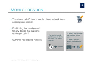 Mobile Location

› Translate a cell-ID from a mobile phone network into a
  geographical position

› Positioning that can be used
  for any device that supports
  reading of cell-ID                                                                         • Cell-ID Look-up finds
                                                                    • You get the cell-ID    the position of that
                                                                    from the user’s device   cell
                                                                    and send it to cell-ID
› Currently has around 7M cells                                     Look-up
                                                                                             • Cell-ID Look-up
                                                                                             sends the location to
                                                                                             you

                                                                                   cell-ID   cell-ID
                                                                                              DB




Ericsson Labs at SOTM | © Ericsson AB 2010 | 2010-05-24 | Page 11
 
