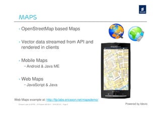 Maps
   › OpenStreetMap based Maps

   › Vector data streamed from API and
     rendered in clients

   › Mobile Maps
         – Android & Java ME


   › Web Maps
         – JavaScript & Java


Web Maps example at: http://ftp.labs.ericsson.net/mapsdemo/
   Ericsson Labs at SOTM | © Ericsson AB 2010 | 2010-05-24 | Page 5   Powered by Idevio
 