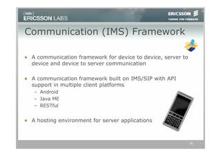 Communication (IMS) Framework

 A communication framework for device to device, server to
 device and device to server communication

 A communication framework built on IMS/SIP with API
 support in multiple client platforms
 – Android
 – Java ME
 – RESTful


 A hosting environment for server applications



                                                             10
 