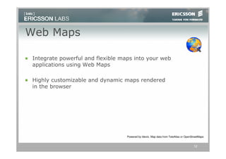 Web Maps

 Integrate powerful and flexible maps into your web
 applications using Web Maps

 Highly customizable and dynamic maps rendered
 in the browser




                                   Powered by Idevio. Map data from TeleAtlas or OpenStreetMaps


                                                                                       12
 