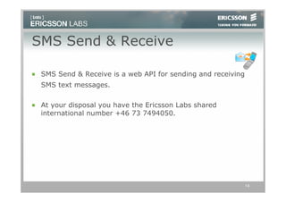 SMS Send & Receive

 SMS Send & Receive is a web API for sending and receiving
 SMS text messages.

 At your disposal you have the Ericsson Labs shared
 international number +46 73 7494050.




                                                             14
 