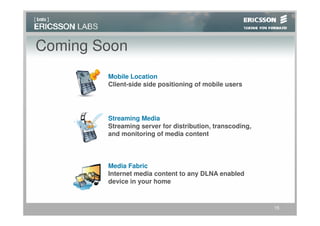 Coming Soon
        Mobile Location
        Client-side side positioning of mobile users




        Streaming Media
        Streaming server for distribution, transcoding,
        and monitoring of media content



        Media Fabric
        Internet media content to any DLNA enabled
        device in your home


                                                          15
 