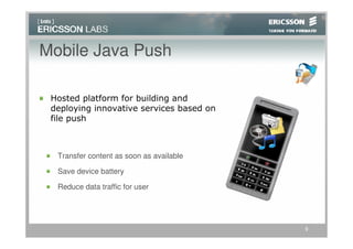 Mobile Java Push

 Hosted platform for building and
 deploying innovative services based on
 file push



  Transfer content as soon as available

  Save device battery

  Reduce data traffic for user




                                          9
 