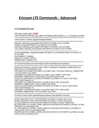 Ericsson LTE Commands - Advanced
1.) To Check CV List:
OFFLINE_ILSAN_ENB1> cvls
120215-09:54:03 OFFLINE_Ilsan_eNB1 8.0h ERBS_NODE_MODEL_C_1_73 stopfile=/tmp/5320
=========================================================================
120215-09:54 CV Name Upgrade Package Release
=========================================================================
Startable: selfconfig_autocreated2 CXP102051/14_R14AZ L10 (C12.0-EP8)
Loaded: x2config CXP102051/14_R14AZ L10 (C12.0-EP8)
Executing: selfconfig_autocreated2 CXP102051/14_R14AZ L10 (C12.0-EP8)
Last created: selfconfig_autocreated2 CXP102051/14_R14AZ L10 (C12.0-EP8)
-------------------------------------------------------------------------------------------------------------------
Current UpgradePkg: UpgradePackage=CXP102051/14_R14AZ CXP102051/14_R14AZ L10
(C12.0-EP8)
AutoCreatedCV: Disabled
Ongoing CV activity: 0 (IDLE)
Rollback status: Rollback is off
=========================================================================
UP name ProductData CVs LMs PrDate LastCV state Release CompatIndex
=========================================================================
R15AC CXP102051/12_R15AC 9 199 110525 111209 IDLE, UPGRADE_COMPLETED L10
(EP4-CPP_8.0.2) CXP102051%1-R4
CXP102051%14_R14BG CXP102051/14_R14BG 0 206 111216 IDLE, INSTALL_COMPLETED
L10 (C12.0-EP8) L12A_CPP9
CXP102051/12_R19AK CXP102051/12_R19AK 15 201 110905 111221 IDLE,
UPGRADE_COMPLETED L10 (EP8-CPP_8.0.2) CXP102051%1-R4
Virtual_0_of_CXP102051/14_R10AK CXP102051/14_R10AK 3 0 111015 111221 IDLE,
ONLY_DELETEABLE L10
CXP102051/14_R13BF CXP102051/14_R13BF 9 206 111204 120102 IDLE,
UPGRADE_COMPLETED L10 (C12.0-EP8) L12A_CPP9
Virtual_0_of_CXP102051/14_R15BG CXP102051/14_R15BG 3 0 120118 120210 IDLE,
ONLY_DELETEABLE L10
CXP102051/14_R14AZ CXP102051/14_R14AZ 8 206 111212 120213 IDLE,
UPGRADE_COMPLETED L10 (C12.0-EP8) L12A_CPP9
=========================================================================
CV Name Creation Date UpgradePackage Release Type Operator Comment
=========================================================================
R15AC-Script 2010-12-07 17:58 CXP102051/12_R15AC L10 other cwcho none
R15AC-cell-ok 2010-12-08 18:10 CXP102051/12_R15AC L10 other cwcho none
HO_X2_noANR 2010-12-24 03:02 CXP102051/12_R15AC L10 other 112382 none
Rb_CXP102051%14_R15BG_120206_0905 2012-02-06 09:05 CXP102051/14_R14AZ L10 other
CPP Rollb. CV autocreated at SU
SU_CXP102051%14_R15BG_120206_0908 2012-02-06 09:08 CXP102051/14_R15BG L10
upgr_tol CPP Temp. CV autocreated at SU
Fi_CXP102051%14_R15BG_120206_0913 2012-02-06 09:13 CXP102051/14_R15BG L10 other
CPP Final CV autocreated at SU
 