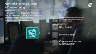 Network Services for Massive IoT | Commercial in confidence | , Rev | 2017-05-22 | Page 12
Network Planning, Design
& Dimensioning
High quality RAN designs for massive IoT
that address both coverage and capacity
dimensioning for the selected IoT
technology and its use cases.
Consulting partner, recommendation on
technology and alternative deployment
options per use case
Core network option
& configuration
RAN design
Mobility design
 