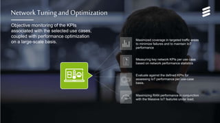 Network Services for Massive IoT | Commercial in confidence | , Rev | 2017-05-22 | Page 22
Network Tuning and Optimization
Objective monitoring of the KPIs
associated with the selected use cases,
coupled with performance optimization
on a large-scale basis.
Maximizing RAN performance in conjunction
with the Massive IoT features under load.
Measuring key network KPIs per use case
based on network performance statistics
Evaluate against the defined KPIs for
assessing IoT performance per use-case
basis.
Maximized coverage in targeted traffic areas
to minimize failures and to maintain IoT
performance
 