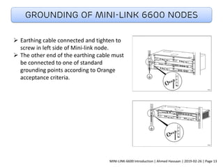Grounding of MINI-LINK 6600 NODES
➢ Earthing cable connected and tighten to
screw in left side of Mini-link node.
➢ The other end of the earthing cable must
be connected to one of standard
grounding points according to Orange
acceptance criteria.
MINI-LINK-6600 Introduction | Ahmed Hassaan | 2019-02-26 | Page 13
 