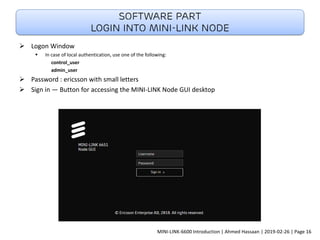 ➢ Logon Window
▪ In case of local authentication, use one of the following:
control_user
admin_user
➢ Password : ericsson with small letters
➢ Sign in — Button for accessing the MINI-LINK Node GUI desktop
Software part
Login into Mini-link node
MINI-LINK-6600 Introduction | Ahmed Hassaan | 2019-02-26 | Page 16
 