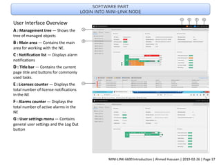 User Interface Overview
A : Management tree — Shows the
tree of managed objects
B : Main area — Contains the main
area for working with the NE.
C : Notification list — Displays alarm
notifications
D : Title bar — Contains the current
page title and buttons for commonly
used tasks.
E : Licenses counter — Displays the
total number of license notifications
in the NE
F : Alarms counter — Displays the
total number of active alarms in the
NE
G : User settings menu — Contains
general user settings and the Log Out
button
Software part
Login into Mini-link node
MINI-LINK-6600 Introduction | Ahmed Hassaan | 2019-02-26 | Page 17
 
