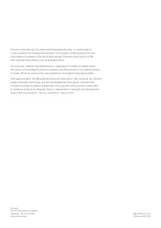 EAB-16:001237 Uen
© Ericsson AB 2016
Ericsson
SE-126 25 Stockholm, Sweden
Telephone +46 10 719 0000
www.ericsson.com
Ericsson is the driving force behind the Networked Society – a world leader in
communications technology and services. Our long-term relationships with every
major telecom operator in the world allow people, business and society to fulfill
their potential and create a more sustainable future.
Our services, software and infrastructure – especially in mobility, broadband and
the cloud – are enabling the telecom industry and other sectors to do better business,
increase efficiency, improve the user experience and capture new opportunities.
With approximately 115,000 professionals and customers in 180 countries, we combine
global scale with technology and services leadership. We support networks that
connect more than 2.5 billion subscribers. Forty percent of the world’s mobile traffic
is carried over Ericsson networks. And our investments in research and development
ensure that our solutions – and our customers – stay in front.
 