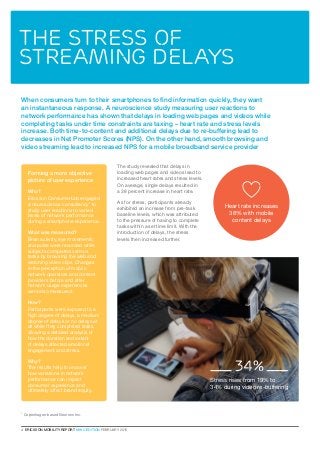 4  ERICSSON MOBILITY REPORT  MWC EDITION FEBRUARY 2016
When consumers turn to their smartphones to find information quickly, they want
an instantaneous response. A neuroscience study measuring user reactions to
network performance has shown that delays in loading web pages and videos while
completing tasks under time constraints are taxing – heart rate and stress levels
increase. Both time-to-content and additional delays due to re-buffering lead to
decreases in Net Promoter Scores (NPS). On the other hand, smooth browsing and
video streaming lead to increased NPS for a mobile broadband service provider
The study revealed that delays in
loading web pages and videos lead to
increased heart rates and stress levels.
On average, single delays resulted in
a 38 percent increase in heart rate.
As for stress, participants already
exhibited an increase from pre-task
baseline levels, which was attributed
to the pressure of having to complete
tasks within a set time limit. With the
introduction of delays, the stress
levels then increased further.
The stress of
streaming delays
Forming a more objective
picture of user experience
Who?
Ericsson ConsumerLab engaged
a neuroscience consultancy1
to
study user reactions to varied
levels of network performance
during a smartphone experience.
What was measured?
Brain activity, eye movements,
and pulse were recorded while
subjects completed various
tasks by browsing the web and
watching video clips. Changes
in the perception of mobile
network operators and content
providers before and after
network usage experiences
were also measured.
How?
Participants were exposed to a
high degree of delays, a medium
degree of delays or no delays at
all while they completed tasks,
allowing a detailed analysis of
how the duration and extent
of delays affected emotional
engagement and stress.
Why?
The results help to uncover
how variations in network
performance can impact
consumer experience and
ultimately affect brand equity.
34%
1
Copenhagen-based Neurons Inc.
Stress rises from 19% to
34% during video re-buffering
Heart rate increases
38% with mobile
content delays
 