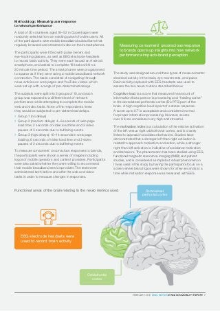FEBRUARY 2016  MWC EDITION ERICSSON MOBILITY REPORT  7
EEG electrode headsets were
used to record brain activity
Methodology: Measuring user response
to network performance
A total of 30 volunteers aged 18–52 in Copenhagen were
randomly selected from an existing panel of online users. All
of the participants were mobile broadband subscribers that
regularly browsed and streamed video on their smartphones.
The participants were fitted with pulse meters and
eye-tracking glasses, as well as EEG electrode headsets
to record brain activity. They were each issued an Android
smartphone, and asked to complete 18 tasks within a
20 minute time period. The smartphones were programmed
to appear as if they were using a mobile broadband network
connection. The tasks consisted of navigating through
news articles on web pages and YouTube videos which
were set up with a range of pre-determined delays.
The subjects were split into 3 groups of 10, and each
group was exposed to a different level of network
performance while attempting to complete the mobile
web and video tasks. None of the respondents knew
they would be subjected to pre-determined delays.
	 Group 1 (no delays)
	Group 2 (medium delays): 4–6 seconds of web page
load time; 2 seconds of video load time and 3 video
pauses of 3 seconds due to buffering events
	Group 3 (high delays): 10–14 seconds in web page
loading; 6 seconds of video load time and 3 video
pauses of 3 seconds due to buffering events
To measure consumers’ unconscious responses to brands,
the participants were shown a series of images including
logos of mobile operators and content providers. Participants
were also asked whether they were willing to recommend
their mobile broadband service provider. The tests were
administered both before and after the web and video
tasks in order to measure changes in responses.
The study was designed around three types of measurements:
electrical activity in the brain, eye movements, and pulse.
Brain activity captured with EEG headsets was used to
assess the two neuro metrics described below.
Cognitive load is a score that measures the amount of
information that a person is processing and “holding active”
in the dorsolateral prefrontal cortex (DL-PFC) part of the
brain. A high cognitive load is part of a stress response.
A score up to 0.7 is acceptable and considered normal
for proper information processing. However, scores
over 0.8 are considered very high and stressful.
The motivation index is a calculation of the relative activation
of the left versus right orbitofrontal cortex, and is closely
linked to approach-avoidance behaviors. Studies have
demonstrated that a stronger left than right activation is
related to approach motivation and action, while a stronger
right than left activation is indicative of avoidance motivation
and behaviors. The phenomenon has been studied using EEG,
functional magnetic resonance imaging (fMRI) and patient
studies, and is considered a simple but robust phenomenon.
It was used in this study by having the participants focus on a
screen where brand logos were shown for a few seconds at a
time while motivation response was measured with EEG.
Measuring consumers’ unconscious response
to brands opens up insights into how network
performance impacts brand perception
Functional areas of the brain relating to the neuro metrics used Dorsolateral
prefrontal cortex
Orbitofrontal
cortex
FEBRUARY 2016  MWC EDITION ERICSSON MOBILITY REPORT  7
 