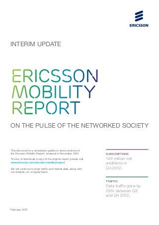 INTERIM UPDATE




ERICSSON
MOBILITY
REPORT
ON THE PULSE OF THE NETWORKED SOCIETY


This document is a scheduled update to some sections of
the Ericsson Mobility Report, released in November 2012.          subscriptions
To view or download a copy of the original report, please visit   140 million net
www.ericsson.com/ericsson-mobility-report                         additions in
We will continue to share traffic and market data, along with     Q4 2012.
our analysis, on a regular basis.


                                                                  TRAFFIC
                                                                  Data traffic grew by
                                                                  28% between Q3
                                                                  and Q4 2012.


February 2013
 