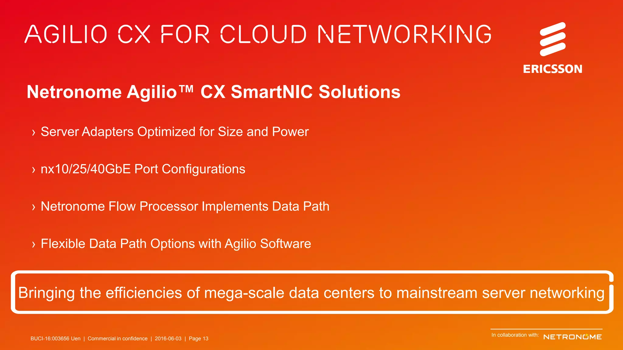 BUCI-16:003656 Uen | Commercial in confidence | © Ericsson AB 2016 | June 3, 2016 | Page 13
Agilio CX for Cloud Networking
Netronome Agilio™ CX SmartNIC Solutions
Bringing the efficiencies of mega-scale data centers to mainstream server networking
› Server Adapters Optimized for Size and Power
› nx10/25/40GbE Port Configurations
› Netronome Flow Processor Implements Data Path
› Flexible Data Path Options with Agilio Software
In collaboration with:
BUCI-16:003656 Uen | Commercial in confidence | 2016-06-03 | Page 13
 
