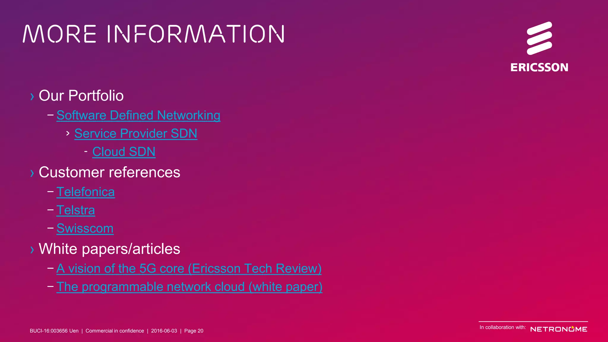 BUCI-16:003656 Uen | Commercial in confidence | © Ericsson AB 2016 | June 3, 2016 | Page 20
More information
In collaboration with:
› Our Portfolio
– Software Defined Networking
› Service Provider SDN
- Cloud SDN
› Customer references
– Telefonica
– Telstra
– Swisscom
› White papers/articles
– A vision of the 5G core (Ericsson Tech Review)
– The programmable network cloud (white paper)
BUCI-16:003656 Uen | Commercial in confidence | 2016-06-03 | Page 20
 
